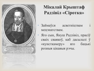 Мікалай Крыштаф
Радзівіл «Сіротка»
• Займаўся асветніцтвам і
мецэнатствам.
• Яго сын, Януш Радзівіл, прасіў
сваіх сваякоў, каб дасылалі ў
«кунсткамеру» яго бацькі
розныя цікавыя рэчы.
 