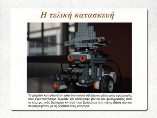 Η τελική κατασκευή
Το ρομπότ κατευθυνόταν από ένα κινητό τηλέφωνο μέσω μιας εφαρμογής
που εγκαταστήσαμε δωρεάν και κατέγραφε βίντεο και φωτογραφίες από
τη κάμερα ενός δεύτερου κινητού που βρισκόταν στη πάνω βάση του και
περιστρεφόταν με τη βοήθεια ενός κινητήρα.
 