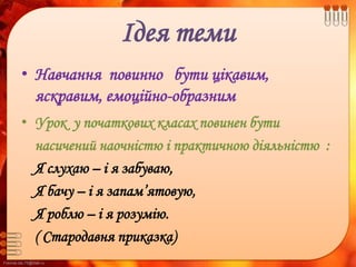 FokinaLida.75@mail.ru
Ідея теми
• Навчання повинно бути цікавим,
яскравим, емоційно-образним
• Урок у початкових класах повинен бути
насичений наочністю і практичною діяльністю :
Я слухаю – і я забуваю,
Я бачу – і я запам’ятовую,
Я роблю – і я розумію.
( Стародавня приказка)
 