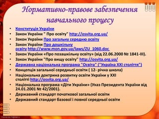 FokinaLida.75@mail.ru
Нормативно-правове забезпечення
навчального процесу
• Конституція України
• Закон України " Про освіту" http://osvita.org.ua/
• Закон України Про загальну середню освіту
• Закон України Про дошкільну
освіту http://www.mon.gov.ua/laws/ZU_1060.doc
• Закон України «Про позашкільну освіту» (від 22.06.2000 № 1841-ІІІ).
• Закон України "Про вищу освіту" http://osvita.org.ua/
• Державна національна програма "Освіта" ("Україна XXI століття")
• Концепція загальної середньої освіти ( 12- річна школа)
• Національна доктрина розвитку освіти України у ХХІ
столітті http://osvita.org.ua/
• Національна програма «Діти України» (Указ Президента України від
24.01.2001 № 42/2001).
• Державний стандарт початкової загальної освіти
• Державний стандарт базової і повної середньої освіти
 