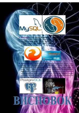 як альтернатива комерційним системам. MySQL — одна з
найпоширеніших систем керування базами даних. Вона використовується,
в першу чергу, для створення динамічних веб-сторінок, оскільки має
чудову підтримку з боку різноманітних мов програмування.
 Firebird - (іноді FirebirdSQL) — компактна, кросплатформна,
вільна реляційна система керування базами даних, що реалізує більшість
функцій ANSI SQL 2003. Вона може запускатись на більшості
Unix-систем (в тому числі Linux та FreeBSD) та
Windows.
 PostgreSQL - об'єктно-реляційна система керування базами даних
(СКБД). Є альтернативою як комерційним СКБД (Oracle
Database, Microsoft SQL Server, IBM DB2 та
інші), так і СКБД з відкритим кодом (MySQL, Firebird,
SQLite). Порівняно до інших проектів з відкритим кодом Firebird
не контролюється якоюсь однією компанією, її розробка можлива завдяки
співпраці багатьох людей та компаній, які хочуть використовувати цю
СКБД та впроваджувати у неї найновіші досягнення.
- 12 -
 