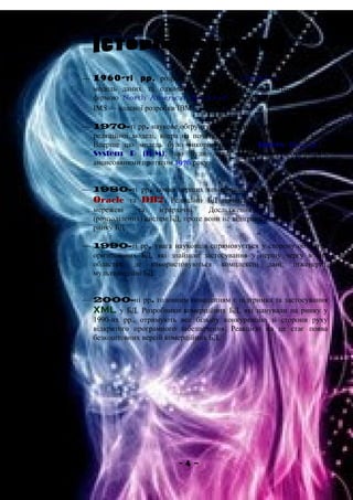  1960-ті рр. розробка перших БД. CODASYL — мережева
модель даних та одночасно незалежна розробка ієрархічної БД
фірмою North American Rockwell, яка пізніше взята за основу
IMS — власної розробки IBM.
 1970-ті рр. наукове обґрунтування Едгаром Ф. Коддом основ
реляційної моделі, котра на початку зацікавила лише наукові кола.
Вперше цю модель було використано у БД Ingres (Берклі) та
System R (IBM), що були лише дослідними прототипами,
анонсованими протягом 1976 року.
 1980-ті рр. поява перших комерційних версій реляційних БД
Oracle та DB2. Реляційні БД починають успішно витісняти
мережеві та ієрархічні. Дослідження децентралізованих
(розподілених) систем БД, проте вони не відіграють особливої ролі на
ринку БД.
 1990-ті рр. увага науковців спрямовується у сторону об'єктно-
орієнтованих БД, які знайшли застосування у першу чергу в тих
областях, де використовуються комплексні дані: інженерні,
мультимедійні БД.
 2000-ні рр. головним новоденням є підтримка та застосування
XML у БД. Розробники комерційних БД, які панували на ринку у
1990-их рр., отримують все більшу конкуренцію зі сторони руху
відкритого програмного забезпечення. Реакцією на це стає поява
безкоштовних версій комерційних БД.
- 4 –
 