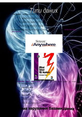 Тип даних - характеристика набору даних, що визначає:
1. діапазон можливих значень даних з набору;
2. припустимі операції, які можна виконувати над цими значеннями;
3. спосіб збереження цих значень у пам'яті.
В якості прикладу розглянемо типи даних, які використовуються в СУБД SYBASE SQL
Anywhere.
СУБД SYBASE SQL Anywhere підтримує великий спектр даних. Їх можна
розділити на декілька категорій:
1. символьні типи;
2. числові типи;
3. типи дата/час;
4. двійкові типи;
5. типи, задані користувачем.
- 8 –
 