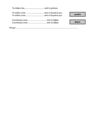 Το ελάφι είναι .................................... από τη χελώνα.
Το σαλόνι είναι .................................. από το δωμάτιό μου.
Το σαλόνι είναι .................................. από το δωμάτιό μου.
Ο ρινόκερος είναι ................................... από τη ζέβρα.
Ο ρινόκερος είναι ................................... από τη ζέβρα.
Όνομα: ………………………………………………………………………………………………………………..
μεγάλο
βαρύς
 