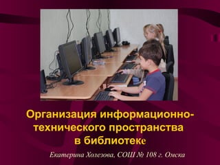 Организация информационно-
технического пространства
в библиотеке
Екатерина Холезова, СОШ № 108 г. Омска
 