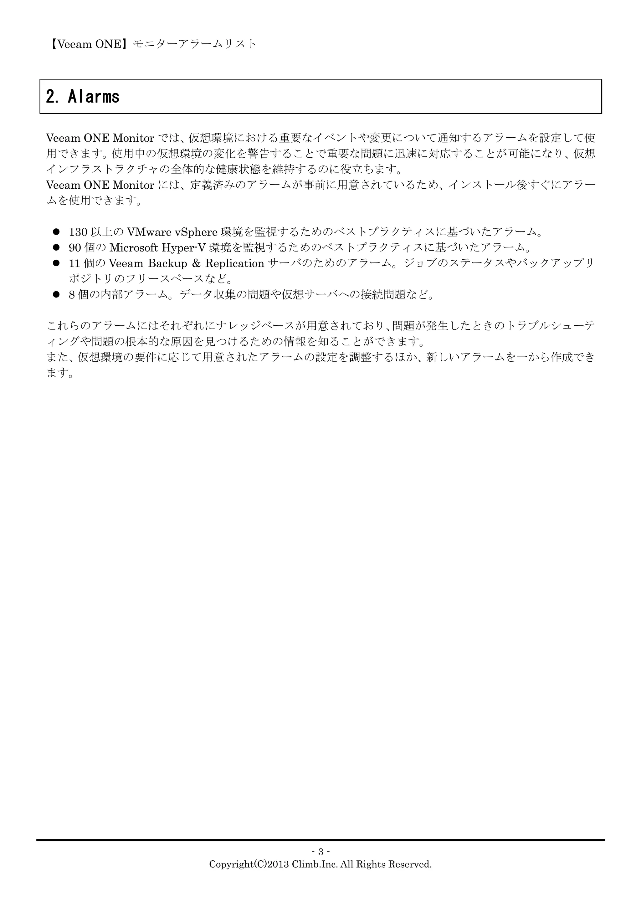 【Veeam ONE】モニターアラームリスト
‐3‐
Copyright(C)2013 Climb.Inc. All Rights Reserved.
2. Alarms
Veeam ONE Monitor では、仮想環境における重要なイベントや変更について通知するアラームを設定して使
用できます。使用中の仮想環境の変化を警告することで重要な問題に迅速に対応することが可能になり、仮想
インフラストラクチャの全体的な健康状態を維持するのに役立ちます。
Veeam ONE Monitor には、定義済みのアラームが事前に用意されているため、インストール後すぐにアラー
ムを使用できます。
 130 以上の VMware vSphere 環境を監視するためのベストプラクティスに基づいたアラーム。
 90 個の Microsoft Hyper-V 環境を監視するためのベストプラクティスに基づいたアラーム。
 11 個の Veeam Backup & Replication サーバのためのアラーム。ジョブのステータスやバックアップリ
ポジトリのフリースペースなど。
 8 個の内部アラーム。データ収集の問題や仮想サーバへの接続問題など。
これらのアラームにはそれぞれにナレッジベースが用意されており、問題が発生したときのトラブルシューテ
ィングや問題の根本的な原因を見つけるための情報を知ることができます。
また、仮想環境の要件に応じて用意されたアラームの設定を調整するほか、新しいアラームを一から作成でき
ます。
 