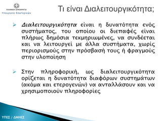  Διαλειτουργικότητα είναι η δυνατότητα ενός
συστήματος, του οποίου οι διεπαφές είναι
πλήρως δημόσια τεκμηριωμένες, να συνδέεται
και να λειτουργεί με άλλα συστήματα, χωρίς
περιορισμούς στην πρόσβασή τους ή φραγμούς
στην υλοποίηση
 Στην πληροφορική, ως διαλειτουργικότητα
ορίζεται η δυνατότητα διαφόρων συστημάτων
(ακόμα και ετερογενών) να ανταλλάσουν και να
χρησιμοποιούν πληροφορίες
Τι είναι Διαλειτουργικότητα;
ΥΠΕΣ / ΔΜΗΕΣ
 