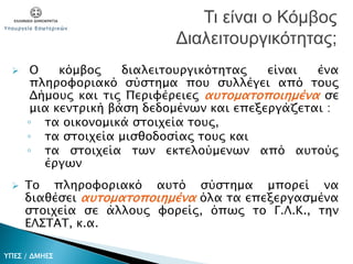  Ο κόμβος διαλειτουργικότητας είναι ένα
πληροφοριακό σύστημα που συλλέγει από τους
Δήμους και τις Περιφέρειες αυτοματοποιημένα σε
μια κεντρική βάση δεδομένων και επεξεργάζεται :
◦ τα οικονομικά στοιχεία τους,
◦ τα στοιχεία μισθοδοσίας τους και
◦ τα στοιχεία των εκτελούμενων από αυτούς
έργων
 Το πληροφοριακό αυτό σύστημα μπορεί να
διαθέσει αυτοματοποιημένα όλα τα επεξεργασμένα
στοιχεία σε άλλους φορείς, όπως το Γ.Λ.Κ., την
ΕΛΣΤΑΤ, κ.α.
Τι είναι ο Κόμβος
Διαλειτουργικότητας;
ΥΠΕΣ / ΔΜΗΕΣ
 