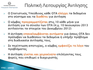  Ο Στατιστικός Υπεύθυνος κάθε OTA ελέγχει τα δεδομένα
στο σύστημα και τα διαθέτει για άντληση
 Ο κόμβος προγραμματίζεται στις 10 κάθε μήνα για
άντληση για το σύνολο των OTA (π.χ. 10 Ιανουαρίου 2013
αντλούνται τα στοιχεία του Δεκεμβρίου 2012)
 Η άντληση επαναλαμβάνεται αυτόματα για όσους OTA δεν
πρόλαβαν να διαθέσουν τα δεδομένα ή υπήρξε πρόβλημα
στη διαδικασία άντλησής τους
 Σε περίπτωση αποτυχίας, ο κόμβος εμφανίζει το λόγο του
προβλήματος
 Η άντληση γίνεται και χειροκίνητα επιλέγοντας τους
φορείς που επιθυμεί ο διαχειριστής
Πολιτική Λειτουργίας Άντλησης
ΥΠΕΣ / ΔΜΗΕΣ
 