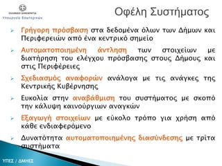  Γρήγορη πρόσβαση στα δεδομένα όλων των Δήμων και
Περιφερειών από ένα κεντρικό σημείο
 Αυτοματοποιημένη άντληση των στοιχείων με
διατήρηση του ελέγχου πρόσβασης στους Δήμους και
στις Περιφέρειες
 Σχεδιασμός αναφορών ανάλογα με τις ανάγκες της
Κεντρικής Κυβέρνησης
 Ευκολία στην αναβάθμιση του συστήματος με σκοπό
την κάλυψη καινούργιων αναγκών
 Εξαγωγή στοιχείων με εύκολο τρόπο για χρήση από
κάθε ενδιαφερόμενο
 Δυνατότητα αυτοματοποιημένης διασύνδεσης με τρίτα
συστήματα
Οφέλη Συστήματος
ΥΠΕΣ / ΔΜΗΕΣ
 