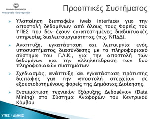  Υλοποίηση διεπαφών (web interface) για την
αποστολή δεδομένων από όλους τους Φορείς του
ΥΠΕΣ που δεν έχουν εγκατεστημένες διαδικτυακές
υπηρεσίες διαλειτουργικότητας (π.χ. ΝΠΔΔ).
 Ανάπτυξη, εγκατάσταση και λειτουργία ενός
υποσυστήματος διασύνδεσης με το πληροφοριακό
σύστημα του Γ.Λ.Κ., για την αποστολή των
δεδομένων και την αλληλεπίδραση των δύο
πληροφοριακών συστημάτων
 Σχεδιασμός, ανάπτυξη και εγκατάσταση πρότυπης
διεπαφής για την αποστολή στοιχείων σε
εξουσιοδοτημένους φορείς της Δημόσιας Διοίκησης
 Ενσωμάτωση τεχνικών Εξόρυξης Δεδομένων (Data
Mining) στο Σύστημα Αναφορών του Κεντρικού
Κόμβου
Προοπτικές Συστήματος
ΥΠΕΣ / ΔΜΗΕΣ
 