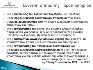  Ένας Σύμβουλος του Ελεγκτικού Συνεδρίου ως Πρόεδρος
 Ο Γενικός Διευθυντής Οικονομικών Υπηρεσιών του ΥΠΕΣ,
 Ο αρμόδιος Διευθυντής από τη Γενική Διεύθυνση Οικονομικών
Υπηρεσιών του ΥΠΕΣ,
 Ένας εκπρόσωπος της Κεντρικής Ένωσης Δήμων Ελλάδας,
προκειμένου για Δήμους, ή ένας εκπρόσωπος της Ένωσης
Περιφερειών Ελλάδας, προκειμένου για Περιφέρειες,
 Ένας εμπειρογνώμονας εγνωσμένου κύρους που ορίζεται με
απόφαση των Υπουργών Οικονομικών και Εσωτερικών,
 Ένας εκπρόσωπος του Υπουργείου Οικονομικών και
 Ο Γενικός Διευθυντής Θησαυροφυλακίου του Π/Υ του Γενικού
Λογιστηρίου του Κράτους, η σύμφωνη γνώμη του οποίου
απαιτείται για την έκδοση απόφασης από το Παρατηρητήριο
και υποστηρίζεται διοικητικά από
τη Δ/νση Οικονομικών ΟΤΑ του ΥΠΕΣ
Σύνθεση Επιτροπής Παρατηρητηρίου
ΥΠΕΣ
 
