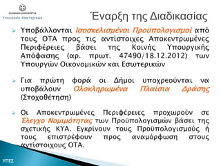  Υποβάλλονται Ισοσκελισμένοι Προϋπολογισμοί από
τους ΟΤΑ προς τις αντίστοιχες Αποκεντρωμένες
Περιφέρειες βάσει της Κοινής Υπουργικής
Απόφασης (αρ. πρωτ. 47490/18.12.2012) των
Υπουργών Οικονομικών και Εσωτερικών
 Για πρώτη φορά οι Δήμοι υποχρεούνται να
υποβάλουν Ολοκληρωμένα Πλαίσια Δράσης
(Στοχοθέτηση)
 Οι Αποκεντρωμένες Περιφέρειες προχωρούν σε
Έλεγχο Νομιμότητας των Προϋπολογισμών βάσει της
σχετικής ΚΥΑ. Εγκρίνουν τους Προϋπολογισμούς ή
τους επιστρέφουν προς αναμόρφωση στους
αντίστοιχους ΟΤΑ.
Έναρξη της Διαδικασίας
ΥΠΕΣ
 