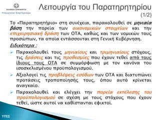 Το «Παρατηρητήριο» στη συνέχεια, παρακολουθεί σε μηνιαία
βάση την πορεία των οικονομικών στοιχείων και την
επιχειρησιακή δράση των ΟΤΑ, καθώς και των νομικών τους
προσώπων, τα οποία εντάσσονται στη Γενική Κυβέρνηση.
Ειδικότερα :
 Παρακολουθεί τους μηνιαίους και τριμηνιαίους στόχους,
τις δράσεις και τις προθεσμίες που έχουν τεθεί από τους
ίδιους τους ΟΤΑ σε συμμόρφωση με τον κανόνα του
ισοσκελισμένου προϋπολογισμού.
 Αξιολογεί τις προβλέψεις εσόδων των ΟΤΑ και διατυπώνει
προτάσεις τροποποίησής τους, όπου αυτό κρίνεται
αναγκαίο.
 Παρακολουθεί και ελέγχει την πορεία εκτέλεσης του
προϋπολογισμού σε σχέση με τους στόχους που έχουν
τεθεί, ώστε αυτοί να καθίστανται εφικτοί.
Λειτουργία του Παρατηρητηρίου
(1/2)
ΥΠΕΣ
 