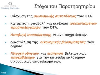  Ενίσχυση της οικονομικής αυτοτέλειας των ΟΤΑ.
 Κατάρτιση, υποβολή και εκτέλεση ισοσκελισμένων
προϋπολογισμών των ΟΤΑ.
 Αποφυγή συσσώρευσης νέων υποχρεώσεων.
 Διασφάλιση της οικονομικής βιωσιμότητας των
Δήμων.
 Παροχή οδηγιών και εισήγηση βελτιωτικών
παρεμβάσεων για την επίτευξη καλύτερων
οικονομικών αποτελεσμάτων.
Στόχοι του Παρατηρητηρίου
ΥΠΕΣ
 