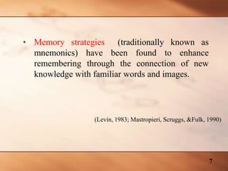 • Memory strategies (traditionally known as
mnemonics) have been found to enhance
remembering through the connection of new
knowledge with familiar words and images.
(Levin, 1983; Mastropieri, Scruggs, &Fulk, 1990)
7
 