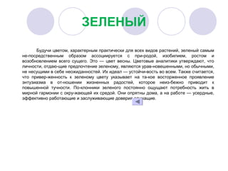 ЗЕЛЕНЫЙ
Будучи цветом, характерным практически для всех видов растений, зеленый самым 
не­посредственным  образом  ассоциируется  с  при­родой,  изобилием,  ростом  и 
возобновлением  всего  сущего.  Это  —  цвет  весны.  Цветовые  аналитики  утверждают,  что 
личности, отдаю­щие предпочтение зеленому, являются урав­новешенными, но обычными, 
не несущими в себе неожиданностей. Их идеал — устойчи­вость во всем. Также считается, 
что  привер­женность  к  зеленому  цвету  указывает  на  та­кое  восторженное  проявление 
энтузиазма  в  от­ношении  жизненных  радостей,  которое  неиз­бежно  приводит  к 
повышенной  тучности.  По­клонники  зеленого  постоянно  ощущают  потребность  жить  в 
мирной гармонии с окру­жающей их средой. Они опрятны дома, а на работе — усердные, 
эффективно работающие и заслуживающие доверия служащие.
 