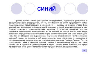 СИНИЙ
Принято  считать  синий  цвет  цветом  кон­серватизма,  надежности,  успешности  и 
самоуглубленности.  Утверждается,  что  те,  кто  "болеет"  за  синий,  представляют  собой 
людей  надежных,  преуспевающих,  в  основном  это  —  выходцы  из  среднего  класса.  Если 
красный цвет ассоциируется с политической левизной, то синий, в противоположность ему, 
больше  подходит  к  правоцентристским  взглядам.  В  категории  личностей,  которые 
считаются  революционно  настроенными,  вы  не  найдете  ни  одного,  кто  бы  имел  явную 
склонность к предпочтению синего цвета пе­ред всеми остальными, но в то же время здесь 
нет и тех, кто обладает ярко выраженными творческими способностями. Поклонники синей 
цветовой  гаммы  не  склонны  к  той  решительности,  даже  фанатизму,  в  выражении  и 
отстаивании своих взглядов, которые прису­щи представителям "красного" крыла. Тот, кто 
предпочитает  синий,  в  большей  степени  склонен  к  направленному  внутрь  самосозер­
цанию,  чем  к  публичным  демонстрациям.  Следует,  однако,  особо  отметить,  что  среди 
приверженцев этого цвета часто отмечается изрядная степень самодовольства.
 
