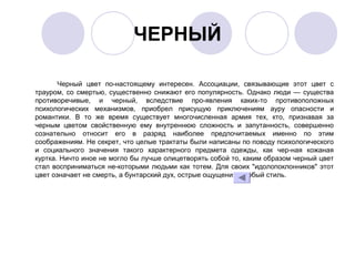 ЧЕРНЫЙ
Черный цвет по­настоящему интересен. Ассоциации, связывающие этот цвет с
трауром, со смертью, существенно снижают его популярность. Однако люди — существа
противоречивые, и черный, вследствие про­явления каких­то противоположных
психологических механизмов, приобрел присущую приключениям ауру опасности и
романтики. В то же время существует многочисленная армия тех, кто, признавая за
черным цветом свойственную ему внутреннюю сложность и запутанность, совершенно
сознательно относит его в разряд наиболее предпочитаемых именно по этим
соображениям. Не секрет, что целые трактаты были написаны по поводу психологического
и социального значения такого характерного предмета одежды, как чер­ная кожаная
куртка. Ничто иное не могло бы лучше олицетворять собой то, каким образом черный цвет
стал восприниматься не­которыми людьми как тотем. Для своих "идолопоклонников" этот
цвет означает не смерть, а бунтарский дух, острые ощущения, особый стиль.
 
