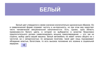БЕЛЫЙ
Белый цвет утвердился в своем значении исключительно однозначным образом. Он
в символической форме отражает чистоту и не­порочность, но при этом ему недостает
чисто человеческой эмоциональной наполненно­сти. Есть, однако, одна область
применимо­сти белого цвета, в которой он выбирается в качестве безусловно
предпочтительного должен символизировать мощное самоутверждение — это, как ни
странно, выбор цвета вашей машины. Белый автомобиль не имеет ничего общего ни с
чистотой, ни с непорочностью; по западным понятиям, такой цвет лишь подчеркивает
обладание властью, богатством, то есть высокое положение его хозяина в социальной
иерархии.
 