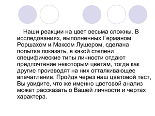 Наши реакции на цвет весьма сложны. В
исследованиях, выполненных Германом
Роршахом и Максом Лушером, сделана
попытка показать, в какой степени
специфические типы личности отдают
предпочтение некоторым цветам, тогда как
другие производят на них отталкивающее
впечатление. Пройдя через наш цветовой тест,
Вы увидите, что же именно цветовой анализ
может рассказать о Вашей личности и чертах
характера.
 