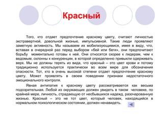 Красный
Того, кто отдает предпочтение красному цвету, считают личностью
экстравертной, довольной жизнью, импульсивной. Такие люди проявляют
заметную активность. Мы называем их мобилизующимися, имея в виду, что,
вставая в очередной раз перед выбором «бей или беги», они предпочитают
борьбу моментально готовы к ней. Они относятся скорее к лидерам, чем к
ведомым, склонны к конкуренции, в которой определенно привыкли одерживать
верх. Мы не должны терять из вида, что красный – это цвет крови и потому
традиционно используется практически во всем мире для обозначения
опасности. Тот, кто в очень высокой степени отдает предпочтение красному
цвету. Может проявлять в своем поведении признаки недостаточного
эмоционального контроля.
Явная антипатия к красному цвету рассматривается как весьма
подозрительная. Любой из окружающих должен увидеть в таком человеке, по
крайней мере, личность, страдающую от несбывшихся надежд, разочарованную
жизнью. Красный – это не тот цвет, который человек, находящийся в
нормальном психологическом состоянии, должен ненавидеть.
 