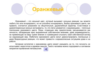Оранжевый
Оранжевый – это мощный цвет, который вызывает сильные реакции: вы можете
любить его или игнорировать, но не способны игнорировать. Выбор оранжевого цвета, как
правило, считается указанием на общительный, дружелюбный характер. Счастливые и
удовлетворенные жизнью экстраверты, те, кто легко уживается с окружающими, - типичные
поклонники оранжевого цвета. Люди, отдающие ему предпочтение, расцениваются как
личности, обладающие ярко выраженным собственным мнением, даже индивидуалисты,
не приемлющие на веру чужие мнения и стремящиеся отыскать свой собственный взгляд
на окружающий мир. Любители оранжевого цвета могут демонстрировать поспешные и
даже безрассудные реакции, что может привести к взрывоопасным ситуациям дома и на
работе.
Активная антипатия к оранжевому цвету может указывать на то, что личность не
испытывает недостатка в здравом смысле. Такого человека можно подозревать в активном
неприятии проявлений легкомыслия.
 