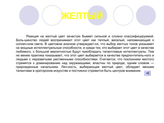 ЖЕЛТЫЙ
 
Реакция  на  желтый  цвет  зачастую  бывает  сильной  и  сложно  классифицируемой. 
Боль­шинство  людей  воспринимают  этот  цвет  как  теплый,  веселый,  напоминающий  о 
солнеч­ном свете. В цветовом анализе утверждает­ся, что выбор желтых тонов указывает 
на мощные интеллектуальные способности, и среди тех, кто выбирает этот цвет в качестве 
любимого, с большой вероятностью будут преобладать талантливые интеллектуалы. Тем 
не менее практика показывает, что этот цвет выбирается в качестве предпочтитель­ного и 
людьми  с  неразвитыми  умственными  способностями.  Считается,  что поклонники  желтого 
стремятся  к  доминированию  над  окружающими,  властны  по  природе,  одним  словом  — 
прирожденные  начальники.  Лич­ность,  выбирающая  желтый  цвет,  обладает  явными 
талантами в ораторском искусстве и постоянно стремится быть центром внимания.
 