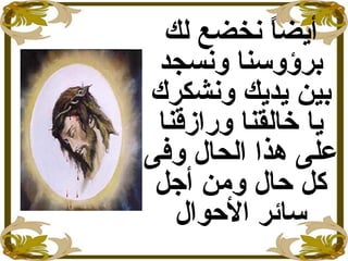 ‫لك‬ ‫نخضع‬ ‫ا‬ً ‫أيض‬
‫ونسجد‬ ‫برؤوسنا‬
‫ونشكرك‬ ‫يديك‬ ‫بين‬
‫ورازقنا‬ ‫خالقنا‬ ‫يا‬
‫وفى‬ ‫الحال‬ ‫هذا‬ ‫على‬
‫أجل‬ ‫ومن‬ ‫حال‬ ‫كل‬
‫الحوال‬ ‫سائر‬
 