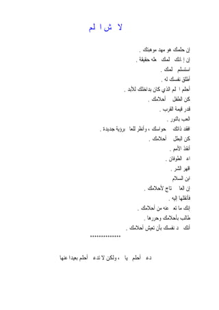 ‫ﺍﳊﻠﻢ‬ ‫ﲣﺶ‬ ‫ﻻ‬
‫ﻣﻮﻫﺒﺘﻚ‬ ‫ﻣﻬﺪ‬ ‫ﻫﻮ‬ ‫ﺣﻠﻤﻚ‬ ‫ﺇﻥ‬.
‫ﺣﻘﻴﻘﺔ‬ ‫ﳚﻌﻠﻪ‬ ‫ﲝﻠﻤﻚ‬ ‫ﺇﳝﺎﻧﻚ‬ ‫ﺇﻥ‬.
‫ﳊﻠﻤﻚ‬ ‫ﺍﺳﺘﺴﻠﻢ‬.
‫ﻟﻪ‬ ‫ﻧﻔﺴﻚ‬ ‫ﺃﻃﻠﻖ‬.
‫ﻟﻸﺑﺪ‬ ‫ﺑﺪﺍﺧﻠﻚ‬ ‫ﻛﺎﻥ‬ ‫ﺍﻟﺬﻱ‬ ‫ﺍﳊﻠﻢ‬ ‫ﺃﺣﻠﻢ‬.
‫ﺃﺣﻼﻣﻚ‬ ‫ﰲ‬ ‫ﺍﻟﻄﻔﻞ‬ ‫ﻛﻦ‬.
‫ﺍﻟﻘﺮﺏ‬ ‫ﻗﻴﻤﺔ‬ ‫ﺭ‬‫ﺪ‬‫ﻗ‬.
‫ﺑﺎﻟﻨﻮﺭ‬ ‫ﺍﻟﻌﺐ‬.
‫ﺟﺪﻳﺪﺓ‬ ‫ﺑﺮﺅﻳﺔ‬ ‫ﻟﻠﻌﺎﱂ‬ ‫ﻭﺃﻧﻈﺮ‬ ، ‫ﺣﻮﺍﺳﻚ‬ ‫ﰲ‬ ‫ﺫﺍﺗﻚ‬ ‫ﺍﻓﻘﺪ‬.
‫ﺃﺣﻼﻣﻚ‬ ‫ﰲ‬ ‫ﺍﻟﺒﻄﻞ‬ ‫ﻛﻦ‬.
‫ﺍﻷﻣﻢ‬ ‫ﺃﻧﻘﺬ‬.
‫ﺍﻟﻄﻮﻓﺎﻥ‬ ‫ﺍﻋﱪ‬.
‫ﺍﻟﺸﺮ‬ ‫ﺍﻗﻬﺮ‬.
‫ﺍﻟﺴﻼﻡ‬ ‫ﺍﺑﻦ‬
‫ﻷﺣﻼﻣﻚ‬ ‫ﳛﺘﺎﺝ‬ ‫ﺍﻟﻌﺎﱂ‬ ‫ﺇﻥ‬.
‫ﺇﻟﻴﻪ‬ ‫ﻓﺄﻧﻘﻠﻬﺎ‬.
‫ﺃﺣﻼﻣﻚ‬ ‫ﻣﻦ‬ ‫ﻋﻨﻪ‬ ‫ﺗﻌﱪ‬ ‫ﻣﺎ‬ ‫ﺇﻧﻚ‬.
‫ﻃﺎﻟﺐ‬‫ﻭﺣﺮﺭﻫﺎ‬ ‫ﺑﺄﺣﻼﻣﻚ‬.
‫ﺃﺣﻼﻣﻚ‬ ‫ﺗﻌﻴﺶ‬ ‫ﺑﺄﻥ‬ ‫ﻧﻔﺴﻚ‬ ‫ﲢﺪ‬ ‫ﺃﻧﻚ‬.
**************
‫ﺃﺣﻠﻢ‬ ‫ﺗﺪﻋﲏ‬ ‫ﻻ‬ ‫ﻭﻟﻜﻦ‬ ، ‫ﲝﻴﺎﰐ‬ ‫ﺃﺣﻠﻢ‬ ‫ﺩﻋﲏ‬‫ﻋﻨﻬﺎ‬ ‫ﹰ‬‫ﺍ‬‫ﺑﻌﻴﺪ‬
 