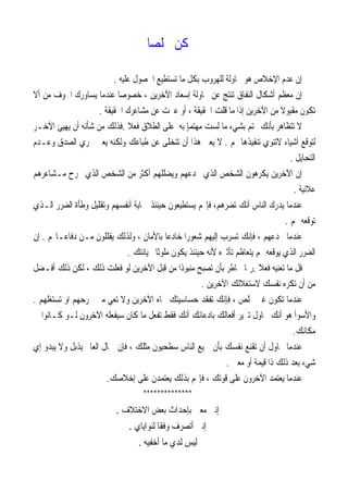 ‫ﹰ‬‫ﺎ‬‫ﳐﻠﺼ‬ ‫ﻛﻦ‬
‫ﻋﻠﻴﻪ‬ ‫ﺍﳊﺼﻮﻝ‬ ‫ﺗﺴﺘﻄﻴﻊ‬ ‫ﻣﺎ‬ ‫ﺑﻜﻞ‬ ‫ﻟﻠﻬﺮﻭﺏ‬ ‫ﳏﺎﻭﻟﺔ‬ ‫ﻫﻮ‬ ‫ﺍﻹﺧﻼﺹ‬ ‫ﻋﺪﻡ‬ ‫ﺇﻥ‬.
‫ﺃﻻ‬ ‫ﻣﻦ‬ ‫ﺍﳋﻮﻑ‬ ‫ﻳﺴﺎﻭﺭﻙ‬ ‫ﻋﻨﺪﻣﺎ‬ ‫ﹰ‬‫ﺎ‬‫ﺧﺼﻮﺻ‬ ، ‫ﺍﻵﺧﺮﻳﻦ‬ ‫ﺇﺳﻌﺎﺩ‬ ‫ﳏﺎﻭﻟﺔ‬ ‫ﻋﻦ‬ ‫ﺗﻨﺘﺞ‬ ‫ﺍﻟﻨﻔﺎﻕ‬ ‫ﺃﺷﻜﺎﻝ‬ ‫ﻣﻌﻈﻢ‬ ‫ﺇﻥ‬
‫ﺗﻜﻮﻥ‬‫ﺍﳊﻘﻴﻘﺔ‬ ‫ﻣﺸﺎﻋﺮﻙ‬ ‫ﻋﻦ‬ ‫ﻋﱪﺕ‬ ‫ﺃﻭ‬ ، ‫ﺍﳊﻘﻴﻘﺔ‬ ‫ﻗﻠﺖ‬ ‫ﻣﺎ‬ ‫ﺇﺫﺍ‬ ‫ﺍﻵﺧﺮﻳﻦ‬ ‫ﻣﻦ‬ ‫ﹰ‬‫ﻻ‬‫ﻣﻘﺒﻮ‬.
 ‫ﺑﺄﻧﻚ‬ ‫ﺗﺘﻈﺎﻫﺮ‬ ‫ﻻ‬‫ﺘﻢ‬‫ﺑ‬‫ﺸ‬‫ﻲﺀ‬‫ﺑﻪ‬ ٍ‫ﺎ‬‫ﻣﻬﺘﻤ‬ ‫ﻟﺴﺖ‬ ‫ﻣﺎ‬‫ﹰ‬‫ﻼ‬‫ﻓﻌ‬ ‫ﺍﻟﻄﻼﻕ‬ ‫ﻋﻠﻰ‬.‫ﺍﻵﺧـﺮ‬ ‫ﻳﻬﻴﺊ‬ ‫ﺃﻥ‬ ‫ﺷﺄﻧﻪ‬ ‫ﻣﻦ‬ ‫ﻓﺬﻟﻚ‬
‫ﳍﻢ‬ ‫ﺗﻨﻔﻴﺬﻫﺎ‬ ‫ﻻﺗﻨﻮﻱ‬ ‫ﺃﺷﻴﺎﺀ‬ ‫ﻟﺘﻮﻗﻊ‬.‫ﻭﻋـﺪﻡ‬ ‫ﺍﻟﺼﺪﻕ‬ ‫ﲢﺮﻱ‬ ‫ﻳﻌﲏ‬ ‫ﻭﻟﻜﻨﻪ‬ ‫ﻃﺒﺎﻋﻚ‬ ‫ﻋﻦ‬ ‫ﺗﺘﺨﻠﻰ‬ ‫ﺃﻥ‬ ‫ﻫﺬﺍ‬ ‫ﻳﻌﲏ‬ ‫ﻻ‬
‫ﺍﻟﺘﺤﺎﻳﻞ‬.
‫ﻣـﺸﺎﻋﺮﻫﻢ‬ ‫ﳚﺮﺡ‬ ‫ﺍﻟﺬﻱ‬ ‫ﺍﻟﺸﺨﺺ‬ ‫ﻣﻦ‬ ‫ﺃﻛﺜﺮ‬ ‫ﻭﻳﻀﻠﻠﻬﻢ‬ ‫ﳜﺪﻋﻬﻢ‬ ‫ﺍﻟﺬﻱ‬ ‫ﺍﻟﺸﺨﺺ‬ ‫ﻳﻜﺮﻫﻮﻥ‬ ‫ﺍﻵﺧﺮﻳﻦ‬ ‫ﺇﻥ‬
‫ﻋﻼﻧﻴﺔ‬.
‫ﺍﻟـﺬﻱ‬ ‫ﺍﻟﻀﺮﺭ‬ ‫ﻭﻃﺄﺓ‬ ‫ﻭﺗﻘﻠﻴﻞ‬ ‫ﺃﻧﻔﺴﻬﻢ‬ ‫ﲪﺎﻳﺔ‬ ‫ﺣﻴﻨﺌﺬ‬ ‫ﻳﺴﺘﻄﻴﻌﻮﻥ‬ ‫ﻢ‬‫ﻓﺈ‬ ،‫ﺗﻀﺮﻫﻢ‬ ‫ﺃﻧﻚ‬ ‫ﺍﻟﻨﺎﺱ‬ ‫ﻳﺪﺭﻙ‬ ‫ﻋﻨﺪﻣﺎ‬
‫ﻢ‬ ‫ﺗﻮﻗﻌﻪ‬.
‫ﺩ‬ ‫ﻣـﻦ‬ ‫ﻳﻘﻠﻠﻮﻥ‬ ‫ﻭﻟﺬﻟﻚ‬ ، ‫ﺑﺎﻷﻣﺎﻥ‬ ‫ﹰ‬‫ﺎ‬‫ﺧﺎﺩﻋ‬ ‫ﹰ‬‫ﺍ‬‫ﺷﻌﻮﺭ‬ ‫ﺇﻟﻴﻬﻢ‬ ‫ﺗﺴﺮﺏ‬ ‫ﻓﺈﻧﻚ‬ ، ‫ﲣﺪﻋﻬﻢ‬ ‫ﻋﻨﺪﻣﺎ‬‫ﻢ‬‫ﻓﺎﻋـﺎ‬.‫ﺇﻥ‬
‫ﲞﻴﺎﻧﺘﻚ‬ ‫ﹰ‬‫ﺎ‬‫ﻣﻠﻮﺛ‬ ‫ﻳﻜﻮﻥ‬ ‫ﺣﻴﻨﺌﺬ‬ ‫ﻷﻧﻪ‬ ‫ﺗﺄﺛﲑﻩ‬ ‫ﻳﺘﻌﺎﻇﻢ‬ ‫ﻢ‬ ‫ﻳﻮﻗﻌﻪ‬ ‫ﺍﻟﺬﻱ‬ ‫ﺍﻟﻀﺮﺭ‬.
‫ﹰ‬‫ﻼ‬‫ﻓﻌ‬ ‫ﺗﻌﻨﻴﻪ‬ ‫ﻣﺎ‬ ‫ﻓﻞ‬.‫ﺃﻓـﻀﻞ‬ ‫ﺫﻟﻚ‬ ‫ﻟﻜﻦ‬ ، ‫ﺫﻟﻚ‬ ‫ﻓﻌﻠﺖ‬ ‫ﻟﻮ‬ ‫ﺍﻵﺧﺮﻳﻦ‬ ‫ﻗﺒﻞ‬ ‫ﻣﻦ‬ ‫ﹰ‬‫ﺍ‬‫ﻣﻨﺒﻮﺫ‬ ‫ﺗﺼﺒﺢ‬ ‫ﺑﺄﻥ‬ ‫ﲣﺎﻃﺮ‬ ‫ﺭﲟﺎ‬
‫ﺍﻵﺧﺮﻳﻦ‬ ‫ﻻﺳﺘﻐﻼﻟﻚ‬ ‫ﻧﻔﺴﻚ‬ ‫ﺗﻜﺮﻩ‬ ‫ﺃﻥ‬ ‫ﻣﻦ‬.
‫ﺍﻵﺧﺮ‬ ‫ﲡﺎﻩ‬ ‫ﺣﺴﺎﺳﻴﺘﻚ‬ ‫ﺗﻔﻘﺪ‬ ‫ﻓﺈﻧﻚ‬ ، ‫ﳐﻠﺺ‬ ‫ﻏﲑ‬ ‫ﺗﻜﻮﻥ‬ ‫ﻋﻨﺪﻣﺎ‬‫ﺗﺴﺘﻐﻠﻬﻢ‬ ‫ﺍﻭ‬ ‫ﲡﺮﺣﻬﻢ‬ ‫ﻣﱴ‬ ‫ﺗﻌﻲ‬ ‫ﻭﻻ‬ ‫ﻳﻦ‬.
‫ﻭ‬‫ﺍﻷ‬‫ﻣﺎ‬ ‫ﺗﻔﻌﻞ‬ ‫ﻓﻘﻂ‬ ‫ﺃﻧﻚ‬ ‫ﺑﺎﺩﻋﺎﺋﻚ‬ ‫ﺃﻓﻌﺎﻟﻚ‬ ‫ﺗﱪﻳﺮ‬ ‫ﲢﺎﻭﻝ‬ ‫ﺃﻧﻚ‬ ‫ﻫﻮ‬ ‫ﺳﻮﺃ‬‫ﻛﺎﻥ‬‫ﺳ‬‫ﰲ‬ ‫ﻛـﺎﻧﻮﺍ‬ ‫ﻟـﻮ‬ ‫ﺍﻵﺧﺮﻭﻥ‬ ‫ﻴﻔﻌﻠﻪ‬
‫ﻣﻜﺎﻧﻚ‬.
‫ﺇﻱ‬ ‫ﻳﺒﺪﻭ‬ ‫ﻭﻻ‬ ‫ﻳﺬﺑﻞ‬ ‫ﺍﻟﻌﺎﱂ‬ ‫ﲨﺎﻝ‬ ‫ﻓﺈﻥ‬ ، ‫ﻣﺜﻠﻚ‬ ‫ﺳﻄﺤﻴﻮﻥ‬ ‫ﺍﻟﻨﺎﺱ‬ ‫ﲨﻴﻊ‬ ‫ﺑﺄﻥ‬ ‫ﻧﻔﺴﻚ‬ ‫ﺗﻘﻨﻊ‬ ‫ﺃﻥ‬ ‫ﲢﺎﻭﻝ‬ ‫ﻋﻨﺪﻣﺎ‬
‫ﻣﻌﲎ‬ ‫ﺃﻭ‬ ‫ﻗﻴﻤﺔ‬ ‫ﺫﺍ‬ ‫ﺫﻟﻚ‬ ‫ﺑﻌﺪ‬ ‫ﺷﻲﺀ‬.
‫ﻳﻌ‬ ‫ﻋﻨﺪﻣﺎ‬‫ﺇﺧﻼﺻﻚ‬ ‫ﻋﻠﻰ‬ ‫ﻳﻌﺘﻤﺪﻥ‬ ‫ﺑﺬﻟﻚ‬ ‫ﻢ‬‫ﻓﺈ‬ ، ‫ﻗﻮﺗﻚ‬ ‫ﻋﻠﻰ‬ ‫ﺍﻵﺧﺮﻭﻥ‬ ‫ﺘﻤﺪ‬.
**************
‫ﺍﻻﺧﺘﻼﻑ‬ ‫ﺑﻌﺾ‬ ‫ﺑﺈﺣﺪﺍﺙ‬ ‫ﻣﻌﲎ‬ ‫ﺇﻧﲏ‬.
‫ﻟﻨﻮﺍﻳﺎﻱ‬ ‫ﹰ‬‫ﺎ‬‫ﻭﻓﻘ‬ ‫ﺃﺗﺼﺮﻑ‬ ‫ﺇﻧﲏ‬.
‫ﺃﺧﻔﻴﻪ‬ ‫ﻣﺎ‬ ‫ﻟﺪﻱ‬ ‫ﻟﻴﺲ‬.
 