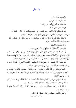 ‫ﲡﺎﺩﻝ‬ ‫ﻻ‬
‫ﺍﳉﺪﺍﻝ‬ ‫ﻣﻦ‬ ‫ﺟﺪﻭﻯ‬ ‫ﻓﻼ‬.
‫ﺃﻓﻜﺎﺭﻫﻢ‬ ‫ﺍﳉﻤﻴﻊ‬ ‫ﹼﻞ‬‫ﻜ‬‫ﺷ‬ ‫ﻟﻘﺪ‬.
‫؟‬ ‫ﺁﺭﺍﺋﻚ‬ ‫ﻋﻦ‬ ‫ﻟﻠﺘﻌﺒﲑ‬ ‫ﺍﻟﺼﺮﺍﺥ‬ ‫ﻣﻦ‬ ‫ﻫﺪﻓﻚ‬ ‫ﻓﻤﺎ‬
‫؟‬ ‫ﻟﻚ‬ ‫ﺍﻟﻨﺎﺱ‬ ‫ﻧﻈﺮﺓ‬ ‫ﻟﺘﻐﲑ‬ ‫ﻫﻞ‬
‫ﺭﺍﺋﻊ‬ ‫ﺷﺨﺺ‬ ‫ﺑﺄﻧﻚ‬ ‫ﺍﻵﺧﺮﻳﻦ‬ ‫ﺇﻗﻨﺎﻉ‬ ‫ﺗﺴﺘﻄﻴﻊ‬ ‫ﻻ‬ ‫ﺇﻧﻚ‬.‫ﲡـﲏ‬ ‫ﻟﻦ‬ ‫ﻭﻟﻜﻨﻚ‬ ، ‫ﲢﺎﻭﻝ‬ ‫ﺃﻥ‬ ‫ﺑﺈﻣﻜﺎﻧﻚ‬ ‫ﺑﺎﻟﻄﺒﻊ‬
‫ﺫﻟﻚ‬ ‫ﻣﻦ‬‫ﺫﺍﺗﻚ‬ ‫ﰲ‬ ‫ﺷﻜﻮﻛﻚ‬ ‫ﺇﺛﺎﺭﺓ‬ ‫ﺇﱃ‬ ‫ﺑﻚ‬ ‫ﺗﻮﺩﻱ‬ ‫ﺃﻥ‬ ‫ﺎ‬‫ﺷﺄ‬ ‫ﻣﻦ‬ ‫ﺃﺳﺌﻠﺔ‬ ‫ﺇﺛﺎﺭﺓ‬ ‫ﺳﻮﻯ‬.
‫ﲣﺪﻉ‬ ‫،ﻓﺈﻧﻚ‬ ‫ﻭﺟﻮﻫﻬﻢ‬ ‫ﰲ‬ ‫ﺑﺼﻴﺎﺣﻚ‬ ‫ﺍﻵﺧﺮﻳﻦ‬ ‫ﺁﺭﺍﺀ‬ ‫ﻏﲑﺕ‬ ‫ﻗﺪ‬ ‫ﺃﻧﻚ‬ ‫ﺗﻌﺘﻘﺪ‬ ‫ﻛﻨﺖ‬ ‫ﺇﺫﺍ‬‫ﻧﻔﺴﻚ‬.‫ﱂ‬ ‫ﺇﻧﻚ‬
‫ﻋﻠﻴﻬﻢ‬ ‫ﺍﺳﺘﺄﺳﺪﺕ‬ ‫ﺃﻧﻚ‬ ‫ﺳﻮﻯ‬ ‫ﹰ‬‫ﺎ‬‫ﺷﻴﺌ‬ ‫ﺗﻔﻌﻞ‬.
‫ﺍﻻﺳﺘﻴﺎﺀ‬ ‫ﻳﻮﻟﺪ‬ ‫ﺍﻟﺘﺮﻫﻴﺐ‬ ‫ﺇﻥ‬.
‫ﳛﺒ‬ ‫ﺍﳉﻤﻴﻊ‬ ‫ﲡﻌﻞ‬ ‫ﺃﻥ‬ ‫ﺗﺴﺘﻄﻴﻊ‬ ‫ﻻ‬ ‫ﻓﺈﻧﻚ‬ ، ‫ﺫﻟﻚ‬ ‫ﻋﻠﻰ‬ ‫ﻋﻼﻭﺓ‬‫ﻮﻧﻚ‬.
‫ﺑـﻚ‬ ‫ﹰ‬‫ﺍ‬‫ﺿﺎﺭ‬ ‫ﻳﻜﻦ‬ ‫ﱂ‬ ‫ﺇﻥ‬ ‫ﻟﻠﺴﺨﺮﻳﺔ‬ ‫ﻳﺪﻋﻮ‬ ‫ﺷﻲﺀ‬ ‫ﺍﳉﺪﺍﻝ‬ ‫ﺧﻼﻝ‬ ‫ﻣﻦ‬ ‫ﻣﺎ‬ ‫ﺷﺨﺺ‬ ‫ﺣﺐ‬ ‫ﻛﺴﺐ‬ ‫ﳏﺎﻭﻟﺔ‬ ‫ﺇﻥ‬.
‫ﺑﻚ‬ ‫ﳛﻴﻂ‬ ‫ﹰ‬‫ﺍ‬‫ﺿﺮﺭ‬ ‫ﺍﻵﺧﺮﻳﻦ‬ ‫ﺣﺐ‬ ‫ﻟﻜﺴﺐ‬ ‫ﳎﺎﺩﻻﺗﻚ‬ ‫ﺗﺼﺒﺢ‬ ‫ﻣﺎ‬ ‫ﻓﻌﺎﺩﺓ‬.‫ﻣـﺎ‬ ‫ﺷﺨﺺ‬ ‫ﺇﻗﻨﺎﻉ‬ ‫ﲢﺎﻭﻝ‬ ‫ﻋﻨﺪﻣﺎ‬ ‫ﺇﻧﻚ‬
‫ﺍﺳﺘﻐﻼﻟﻚ‬ ‫ﻣﻘﺎﺑﻞ‬ ‫ﺳﺘﺪﻓﻌﻪ‬ ‫ﺍﻟﺬﻱ‬ ‫ﺍﻟﺜﻤﻦ‬ ‫ﻟﻪ‬ ‫ﻭﲢﺪﺩ‬ ‫ﺑﻞ‬ ‫ﺍﺳﺘﻐﻼﻟﻚ‬ ‫ﺇﱃ‬ ‫ﺗﺪﻋﻮﻩ‬ ‫ﺇﳕﺎ‬ ، ‫ﺣﺒﻪ‬ ‫ﳝﻨﺤﻚ‬ ‫ﺑﺄﻥ‬.
‫ﺇﻧ‬‫ﲢﺒﻪ‬ ‫ﹰ‬‫ﺎ‬‫ﺷﺨﺼ‬ ‫ﲡﺎﺩﻝ‬ ‫ﻋﻨﺪﻣﺎ‬ ‫ﻚ‬.‫ﺍﻟﻮﻗـﺖ‬ ‫ﻧﻔﺲ‬ ‫ﰲ‬ ‫ﻭﺍﻻﺣﺘﻴﺎﺝ‬ ‫ﺑﺎﻟﺬﻧﺐ‬ ‫ﺑﺎﻟﺸﻌﻮﺭ‬ ‫ﺍﳉﺪﻝ‬ ‫ﺑﻚ‬ ‫ﻳﻨﺘﻬﻲ‬،
‫ﺫﻟﻚ‬ ‫ﻣﻨﻚ‬ ‫ﻳﺴﺘﺤﻖ‬ ‫ﺟﺮﺣﺘﻪ‬ ‫ﺍﻟﺬﻱ‬ ‫ﺍﻟﺸﺨﺺ‬ ‫ﺑﺄﻧﻚ‬ ‫ﻧﻔﺴﻚ‬ ‫ﺇﻗﻨﺎﻉ‬ ‫ﻭﳏﺎﻭﻟﺔ‬.
‫ﻣﻨﻜﻤﺎ‬ ‫ﹰ‬‫ﻼ‬‫ﻛ‬ ‫ﺃﻥ‬ ، ‫ﺫﻟﻚ‬ ‫ﻣﻦ‬ ‫ﻭﺍﻷﺳﻮﺃ‬–‫ﲢﺐ‬ ‫ﻭﻣﻦ‬ ‫ﺃﻧﺖ‬–، ‫ﺍﳌﺘﺒﺎﺩﻟـﺔ‬ ‫ﻟﻠﻌﺎﻃﻔـﺔ‬ ‫ﺣﺎﺟـﺔ‬ ‫ﰲ‬ ‫ﺗﻜﻮﻧﺎﻥ‬
‫ﺑﺬﻟ‬ ‫ﺍﻻﻋﺘﺮﺍﻑ‬ ‫ﻋﻠﻰ‬ ‫ﻗﺎﺩﺭﻳﻦ‬ ‫ﻏﲑ‬ ‫ﻟﻜﻨﻜﻤﺎ‬‫ﻗﺒﻮﻟﻪ‬ ‫ﺃﻭ‬ ‫ﻚ‬.‫ﺑﺄﻧـﻚ‬ ‫ﺗﺸﻌﺮ‬ ‫ﳚﻌﻠﻚ‬ ‫ﻗﺪ‬ ‫ﺑﺎﻟﺬﻧﺐ‬ ‫ﺍﻹﺣﺴﺎﺱ‬ ‫ﺫﻟﻚ‬ ‫ﺇﻥ‬
‫ﺍﻹﻃﻼﻕ‬ ‫ﻋﻠﻰ‬ ‫ﳏﺒﻮﺏ‬ ‫ﻏﲑ‬.
‫ﲢﺴﻢ‬ ‫ﻻ‬ ‫ﺇﻧﻚ‬‫ﺃ‬‫ﺷﻲﺀ‬ ‫ﻱ‬‫ﹰ‬‫ﺎ‬‫ﺷﺨﺼ‬ ‫ﲡﺎﺩﻝ‬ ‫ﻋﻨﺪﻣﺎ‬ ‫ﺍﻹﻃﻼﻕ‬ ‫ﻋﻠﻰ‬‫ﺁ‬‫ﺧﺮ‬.‫ﻭﻣـﻦ‬ ‫ﻧﻔـﺴﻚ‬ ‫ﺗﺪﻓﻊ‬ ‫ﻓﻘﻂ‬ ‫ﺑﺄﻧﻚ‬
‫ﻟﺪﻳﻜﻤﺎ‬ ‫ﻣﺎ‬ ‫ﺃﺳﻮﺃ‬ ‫ﺇﺑﺪﺍﺀ‬ ‫ﺇﱃ‬ ‫ﺍﻟﻠﺤﻈﺔ‬ ‫ﻭﲢﻮﻟﻜﻤﺎ‬ ، ‫ﺍﻹﺣﺒﺎﻁ‬ ‫ﺣﺪﻭﺩ‬ ‫ﻷﻗﺼﻰ‬ ‫ﲢﺐ‬.
‫ﺻﺮ‬ ‫ﻓﺄﻃﻠﻖ‬ ، ‫ﺗﺼﺮﺥ‬ ‫ﺃﻥ‬ ‫ﺑﺪ‬ ‫ﻻ‬ ‫ﻛﺎﻥ‬ ‫ﺇﻥ‬‫ﺍﳍﻮﺍﺀ‬ ‫ﰲ‬ ‫ﺧﺎﺗﻚ‬.‫ﺣﻴﻨﻤـﺎ‬ ‫ﹰ‬‫ﺎ‬‫ﳏﺒﻄ‬ ‫ﺫﻟﻚ‬ ‫ﳚﻌﻠﻚ‬ ‫ﻟﻦ‬ ‫ﺍﻷﻗﻞ‬ ‫ﻓﻌﻠﻰ‬
ً‫ﺀ‬‫ﻫﺒﺎ‬ ‫ﺟﻬﻮﺩﻙ‬ ‫ﺗﺬﻫﺐ‬.
‫ﺫﺍﺗﻚ‬ ‫ﻋﻠﻰ‬ ‫ﺍﻟﺴﻴﻄﺮﺓ‬ ‫ﻧﻄﺎﻕ‬ ‫ﻋﻦ‬ ‫ﳋﺮﻭﺟﻚ‬ ‫ﺑﺎﻟﺬﻧﺐ‬ ‫ﺗﺸﻌﺮ‬ ‫ﻟﻦ‬.
**************
 