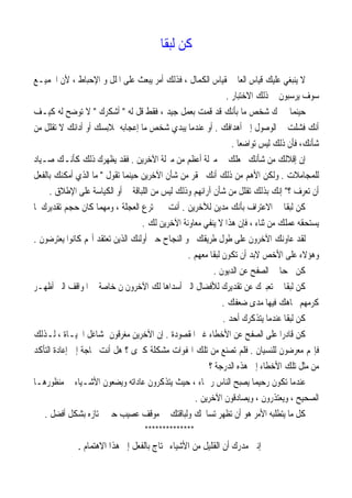 ‫ﹰ‬‫ﺎ‬‫ﻟﺒﻘ‬ ‫ﻛﻦ‬
‫ﺍﻟﻜ‬ ‫ﲟﻘﻴﺎﺱ‬ ‫ﺍﻟﻌﺎﱂ‬ ‫ﻗﻴﺎﺱ‬ ‫ﻋﻠﻴﻚ‬ ‫ﻳﻨﺒﻐﻲ‬ ‫ﻻ‬‫ﺍﳉﻤﻴـﻊ‬ ‫ﻷﻥ‬ ، ‫ﺍﻹﺣﺒﺎﻁ‬ ‫ﻭ‬ ‫ﺍﳌﻠﻞ‬ ‫ﻋﻠﻰ‬ ‫ﻳﺒﻌﺚ‬ ‫ﺃﻣﺮ‬ ‫ﻓﺬﻟﻚ‬ ، ‫ﻤﺎﻝ‬
‫ﺍﻻﺧﺘﺒﺎﺭ‬ ‫ﺫﻟﻚ‬ ‫ﰲ‬ ‫ﻳﺮﺳﺒﻮﻥ‬ ‫ﺳﻮﻑ‬.
‫ﻟﻪ‬ ‫ﻗﻞ‬ ‫ﻓﻘﻂ‬ ، ‫ﺟﻴﺪ‬ ‫ﺑﻌﻤﻞ‬ ‫ﻗﻤﺖ‬ ‫ﻗﺪ‬ ‫ﺑﺄﻧﻚ‬ ‫ﻣﺎ‬ ‫ﺷﺨﺺ‬ ‫ﳜﱪﻙ‬ ‫ﺣﻴﻨﻤﺎ‬"‫ﺃﺷﻜﺮﻙ‬"‫ﻛﻴـﻒ‬ ‫ﻟﻪ‬ ‫ﺗﻮﺿﺢ‬ ‫ﻻ‬
‫ﺃﻫﺪﺍﻓﻚ‬ ‫ﺇﱃ‬ ‫ﺍﻟﻮﺻﻮﻝ‬ ‫ﰲ‬ ‫ﻓﺸﻠﺖ‬ ‫ﺃﻧﻚ‬.‫ﻣﻦ‬ ‫ﺗﻘﻠﻞ‬ ‫ﻻ‬ ‫ﺃﺩﺍﺋﻚ‬ ‫ﺃﻭ‬ ‫ﲟﻼﺑﺴﻚ‬ ‫ﺇﻋﺠﺎﺑﻪ‬ ‫ﻣﺎ‬ ‫ﺷﺨﺺ‬ ‫ﻳﺒﺪﻱ‬ ‫ﻋﻨﺪﻣﺎ‬ ‫ﺃﻭ‬
‫ﻓﺄ‬ ،‫ﺷﺄﻧﻚ‬‫ﹰ‬‫ﺎ‬‫ﺗﻮﺍﺿﻌ‬ ‫ﻟﻴﺲ‬ ‫ﺫﻟﻚ‬ ‫ﻥ‬.
‫ﺍﻵﺧﺮﻳﻦ‬ ‫ﻣﱰﻟﺔ‬ ‫ﻣﻦ‬ ‫ﺃﻋﻈﻢ‬ ‫ﻣﱰﻟﺔ‬ ‫ﰲ‬ ‫ﳚﻌﻠﻚ‬ ‫ﺷﺄﻧﻚ‬ ‫ﻣﻦ‬ ‫ﺇﻗﻼﻟﻚ‬ ‫ﺇﻥ‬.‫ﺻـﻴﺎﺩ‬ ‫ﻛﺄﻧـﻚ‬ ‫ﺫﻟﻚ‬ ‫ﻳﻈﻬﺮﻙ‬ ‫ﻓﻘﺪ‬
‫ﻟﻠﻤﺠﺎﻣﻼﺕ‬.‫ﺗﻘﻮﻝ‬ ‫ﺣﻴﻨﻤﺎ‬ ‫ﺍﻵﺧﺮﻳﻦ‬ ‫ﺷﺄﻥ‬ ‫ﻣﻦ‬ ‫ﲢﻘﺮ‬ ‫ﺃﻧﻚ‬ ‫ﺫﻟﻚ‬ ‫ﻣﻦ‬ ‫ﺍﻷﻫﻢ‬ ‫ﻭﻟﻜﻦ‬"‫ﻣ‬‫ﺑﺎﻟﻔﻌﻞ‬ ‫ﺃﻣﻜﻨﻚ‬ ‫ﺍﻟﺬﻱ‬ ‫ﺎ‬
‫؟‬ ‫ﺗﻌﺮﻑ‬ ‫ﺃﻥ‬"‫ﺍ‬ ‫ﺃﻭ‬ ‫ﰲ‬ ‫ﺍﻟﻠﺒﺎﻗﺔ‬ ‫ﻣﻦ‬ ‫ﻟﻴﺲ‬ ‫ﻭﺫﻟﻚ‬ ‫ﺁﺭﺍﺋﻬﻢ‬ ‫ﺷﺄﻥ‬ ‫ﻣﻦ‬ ‫ﺗﻘﻠﻞ‬ ‫ﺑﺬﻟﻚ‬ ‫ﺇﻧﻚ‬‫ﺍﻹﻃﻼﻕ‬ ‫ﻋﻠﻰ‬ ‫ﻟﻜﻴﺎﺳﺔ‬.
‫ﻟﻶﺧﺮﻳﻦ‬ ‫ﻣﺪﻳﻦ‬ ‫ﺑﺄﻧﻚ‬ ‫ﺍﻻﻋﺘﺮﺍﻑ‬ ‫ﰲ‬ ‫ﹰ‬‫ﺎ‬‫ﻟﺒﻘ‬ ‫ﻛﻦ‬.‫ﳌﺎ‬ ‫ﺗﻘﺪﻳﺮﻙ‬ ‫ﺣﺠﻢ‬ ‫ﻛﺎﻥ‬ ‫ﻭﻣﻬﻤﺎ‬ ، ‫ﺍﻟﻌﺠﻠﺔ‬ ‫ﲣﺘﺮﻉ‬ ‫ﱂ‬ ‫ﺃﻧﺖ‬
‫ﻟﻚ‬ ‫ﺍﻵﺧﺮﻳﻦ‬ ‫ﻣﻌﺎﻭﻧﺔ‬ ‫ﻳﻨﻔﻲ‬ ‫ﻻ‬ ‫ﻫﺬﺍ‬ ‫ﻓﺈﻥ‬ ، ‫ﺛﻨﺎﺀ‬ ‫ﻣﻦ‬ ‫ﻋﻤﻠﻚ‬ ‫ﻳﺴﺘﺤﻘﻪ‬.
‫ﻳﻌﺘﺮﺿﻮﻥ‬ ‫ﻛﺎﻧﻮﺍ‬ ‫ﻢ‬‫ﺃ‬ ‫ﺗﻌﺘﻘﺪ‬ ‫ﺍﻟﺬﻳﻦ‬ ‫ﺃﻭﻟﺌﻚ‬ ‫ﺣﱴ‬ ‫ﺍﻟﻨﺠﺎﺡ‬ ‫ﳓﻮ‬ ‫ﻃﺮﻳﻘﻚ‬ ‫ﻃﻮﻝ‬ ‫ﻋﻠﻰ‬ ‫ﺍﻵﺧﺮﻭﻥ‬ ‫ﻋﺎﻭﻧﻚ‬ ‫ﻟﻘﺪ‬.
‫ﻭ‬‫ﻣﻌﻬﻢ‬ ‫ﹰ‬‫ﺎ‬‫ﻟﺒﻘ‬ ‫ﺗﻜﻮﻥ‬ ‫ﺃﻥ‬ ‫ﻻﺑﺪ‬ ‫ﺍﻷﺧﺺ‬ ‫ﻋﻠﻰ‬ ‫ﻫﺆﻻﺀ‬.
‫ﺍﻟﺪﻳﻮﻥ‬ ‫ﻋﻦ‬ ‫ﺍﻟﺼﻔﺢ‬ ‫ﰲ‬ ‫ﹰ‬‫ﺎ‬‫ﲰﺤ‬ ‫ﻛﻦ‬.
‫ﺃﻇﻬـﺮ‬ ‫ﺍﻟﱵ‬ ‫ﺍﳌﻮﺍﻗﻒ‬ ‫ﰲ‬ ‫ﺧﺎﺻﺔ‬ ‫ﻥ‬ ‫ﺍﻵﺧﺮﻭﻥ‬ ‫ﻟﻚ‬ ‫ﺃﺳﺪﺍﻫﺎ‬ ‫ﺍﻟﱵ‬ ‫ﻟﻸﻓﻀﺎﻝ‬ ‫ﺗﻘﺪﻳﺮﻙ‬ ‫ﻋﻦ‬ ‫ﺗﻌﺒﲑﻙ‬ ‫ﰲ‬ ‫ﹰ‬‫ﺎ‬‫ﻟﺒﻘ‬ ‫ﻛﻦ‬
‫ﺿﻌﻔﻚ‬ ‫ﻣﺪﻯ‬ ‫ﻓﻴﻬﺎ‬ ‫ﲡﺎﻫﻚ‬ ‫ﻛﺮﻣﻬﻢ‬.
‫ﺃﺣﺪ‬ ‫ﻳﺘﺬﻛﺮﻙ‬ ‫ﻋﻨﺪﻣﺎ‬ ‫ﹰ‬‫ﺎ‬‫ﻟﺒﻘ‬ ‫ﻛﻦ‬.
‫ﺍ‬ ‫ﻏﲑ‬ ‫ﺍﻷﺧﻄﺎﺀ‬ ‫ﻋﻦ‬ ‫ﺍﻟﺼﻔﺢ‬ ‫ﻋﻠﻰ‬ ‫ﹰ‬‫ﺍ‬‫ﻗﺎﺩﺭ‬ ‫ﻛﻦ‬‫ﳌﻘﺼﻮﺩﺓ‬.، ‫ﺍﳊﻴـﺎﺓ‬ ‫ﲟﺸﺎﻏﻞ‬ ‫ﻣﻐﺮﻗﻮﻥ‬ ‫ﺍﻵﺧﺮﻳﻦ‬ ‫ﺇﻥ‬‫ﻟـﺬﻟﻚ‬
‫ﻟﻠﻨﺴﻴﺎﻥ‬ ‫ﻣﻌﺮﺿﻮﻥ‬ ‫ﻢ‬‫ﻓﺈ‬.‫ﻓ‬‫ﻠﻢ‬‫ﺍﻟﺘﺄﻛﺪ‬ ‫ﺇﻋﺎﺩﺓ‬ ‫ﺇﱃ‬ ‫ﲝﺎﺟﺔ‬ ‫ﺃﻧﺖ‬ ‫ﻫﻞ‬ ‫؟‬ ‫ﻛﱪﻯ‬ ‫ﻣﺸﻜﻠﺔ‬ ‫ﺍﳍﻔﻮﺍﺕ‬ ‫ﺗﻠﻚ‬ ‫ﻣﻦ‬ ‫ﺗﺼﻨﻊ‬
‫؟‬ ‫ﺍﻟﺪﺭﺟﺔ‬ ‫ﻫﺬﻩ‬ ‫ﺇﱃ‬ ‫ﺍﻷﺧﻄﺎﺀ‬ ‫ﺗﻠﻚ‬ ‫ﻣﺜﻞ‬ ‫ﻣﻦ‬
‫ﻣﻨﻈﻮﺭﻫـ‬ ‫ﰲ‬ ‫ﺍﻷﺷـﻴﺎﺀ‬ ‫ﻭﻳﻀﻌﻮﻥ‬ ‫ﻋﺎﺩﺍﺗﻪ‬ ‫ﻳﺘﺬﻛﺮﻭﻥ‬ ‫ﺣﻴﺚ‬ ، ‫ﺭﲪﺎﺀ‬ ‫ﺍﻟﻨﺎﺱ‬ ‫ﻳﺼﺒﺢ‬ ‫ﹰ‬‫ﺎ‬‫ﺭﺣﻴﻤ‬ ‫ﺗﻜﻮﻥ‬ ‫ﻋﻨﺪﻣﺎ‬‫ﺎ‬
‫ﺍﻵﺧﺮﻳﻦ‬ ‫ﻭﻳﺼﺎﺩﻗﻮﻥ‬ ، ‫ﻭﻳﻌﺘﺬﺭﻭﻥ‬ ، ‫ﺍﻟﺼﺤﻴﺢ‬.
‫ﺃﻓﻀﻞ‬ ‫ﺑﺸﻜﻞ‬ ‫ﲡﺘﺎﺯﻩ‬ ‫ﺣﱴ‬ ‫ﻋﺼﻴﺐ‬ ‫ﻣﻮﻗﻒ‬ ‫ﰲ‬ ‫ﻭﻟﺒﺎﻗﺘﻚ‬ ‫ﺗﺴﺎﳏﻚ‬ ‫ﺗﻈﻬﺮ‬ ‫ﺃﻥ‬ ‫ﻫﻮ‬ ‫ﺍﻷﻣﺮ‬ ‫ﻳﺘﻄﻠﺒﻪ‬ ‫ﻣﺎ‬ ‫ﻛﻞ‬.
**************
‫ﳛﺘﺎﺝ‬ ‫ﺍﻷﺷﻴﺎﺀ‬ ‫ﻣﻦ‬ ‫ﺍﻟﻘﻠﻴﻞ‬ ‫ﺃﻥ‬ ‫ﻣﺪﺭﻙ‬ ‫ﺇﻧﲏ‬‫ﺍﻻﻫﺘﻤﺎﻡ‬ ‫ﻫﺬﺍ‬ ‫ﺇﱃ‬ ‫ﺑﺎﻟﻔﻌﻞ‬.
 