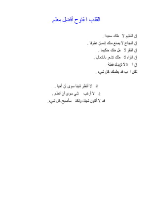 ‫ﺍﻟﻘﻠﺐ‬‫ﻣﻌﻠﻢ‬ ‫ﺃﻓﻀﻞ‬ ‫ﺍﳌﻔﺘﻮﺡ‬
‫ﹰ‬‫ﺍ‬‫ﺳﻌﻴﺪ‬ ‫ﳚﻌﻠﻚ‬ ‫ﻻ‬ ‫ﺍﻟﺘﻌﻠﻴﻢ‬ ‫ﺇﻥ‬.
‫ﹰ‬‫ﺎ‬‫ﻋﻄﻮﻓ‬ ‫ﺇﻧﺴﺎﻥ‬ ‫ﻣﻨﻚ‬ ‫ﻳﺼﻨﻊ‬ ‫ﻻ‬ ‫ﺍﻟﻨﺠﺎﺡ‬ ‫ﺇﻥ‬.
‫ﹰ‬‫ﺎ‬‫ﺣﻜﻴﻤ‬ ‫ﻣﻨﻚ‬ ‫ﳚﻌﻞ‬ ‫ﻻ‬ ‫ﺍﻟﻔﻘﺮ‬ ‫ﺇﻥ‬.
‫ﺑﺎﻟﻜﻤﺎﻝ‬ ‫ﺗﺸﻌﺮ‬ ‫ﳚﻌﻠﻚ‬ ‫ﻻ‬ ‫ﺍﻟﺜﺮﺍﺀ‬ ‫ﺇﻥ‬.
‫ﻓﻄﻨﺔ‬ ‫ﺗﺰﻳﺪﻙ‬ ‫ﻻ‬ ‫ﺍﳋﱪﺓ‬ ‫ﺇﻥ‬.
‫ﺷﻲﺀ‬ ‫ﻛﻞ‬ ‫ﻳﻌﻠﻤﻚ‬ ‫ﻗﺪ‬ ‫ﺍﳊﺐ‬ ‫ﻟﻜﻦ‬.
‫ﺃﺣﻴﺎ‬ ‫ﺃﻥ‬ ‫ﺳﻮﻯ‬ ‫ﹰ‬‫ﺎ‬‫ﺷﻴﺌ‬ ‫ﺃﻧﺘﻈﺮ‬ ‫ﻻ‬ ‫ﺇﻧﲏ‬.
‫ﺃﺭﻏﺐ‬ ‫ﻻ‬ ‫ﺇﻧﲏ‬‫ﺃﺗﻌﻠﻢ‬ ‫ﺃﻥ‬ ‫ﺳﻮﻯ‬ ‫ﻲ‬‫ﺷ‬ ‫ﰲ‬.
‫ﻛﻞ‬ ‫ﺳﺄﺻﺒﺢ‬ ‫ﻭﻟﻜﻨﲏ‬ ،‫ﹰ‬‫ﺎ‬‫ﺷﻴﺌ‬ ‫ﺃﻛﻮﻥ‬ ‫ﻻ‬ ‫ﻗﺪ‬‫ﺷﻲﺀ‬.
 