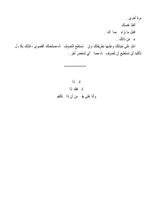 ‫ﺃﺧﺮﻯ‬ ‫ﻣﺮﺓ‬.
‫ﻧﻔﺴﻚ‬ ‫ﺃﻧﻘﺬ‬
‫ﺻﺎﳊﻚ‬ ‫ﰲ‬ ‫ﺗﺮﺍﻩ‬ ‫ﻣﺎ‬ ‫ﺍﻓﻌﻞ‬.
‫ﺫﺍﺗﻚ‬ ‫ﻋﻦ‬ ‫ﻋﱪ‬.
‫ﻓ‬ ، ‫ﺍﻟﻘﺼﻮﻯ‬ ‫ﻣﺼﻠﺤﺘﻚ‬ ‫ﲡﺎﻩ‬ ‫ﺍﻟﺘﺼﺮﻑ‬ ‫ﺗﺴﺘﻄﻊ‬ ‫ﱂ‬ ‫ﻭﺇﻥ‬ ‫ﺑﻄﺮﻳﻘﺘﻚ‬ ‫ﻭﻋﺸﻬﺎ‬ ‫ﺣﻴﺎﺗﻚ‬ ‫ﻋﻠﻰ‬ ‫ﺍﻋﺜﺮ‬‫ﺑﻜـﻞ‬ ‫ﺈﻧﻚ‬
‫ﺃﺧﺮ‬ ‫ﺷﺨﺺ‬ ‫ﺃﻱ‬ ‫ﻣﺼﺎﱀ‬ ‫ﲡﺎﻩ‬ ‫ﺗﺘﺼﺮﻑ‬ ‫ﺃﻥ‬ ‫ﺗﺴﺘﻄﻴﻊ‬ ‫ﻟﻦ‬ ‫ﺗﺄﻛﻴﺪ‬.
**************
‫ﺫﺍﰐ‬ ‫ﺇﻧﲏ‬
‫ﺫﺍﰐ‬ ‫ﻓﻘﺪ‬ ‫ﺇﻧﲏ‬
‫ﺗﻜﻔﻴﲏ‬ ‫ﺫﺍﰐ‬ ‫ﺃﻥ‬ ‫ﻣﻦ‬ ‫ﻳﻘﲔ‬ ‫ﻋﻠﻰ‬ ‫ﻭﺃﻧﺎ‬
 