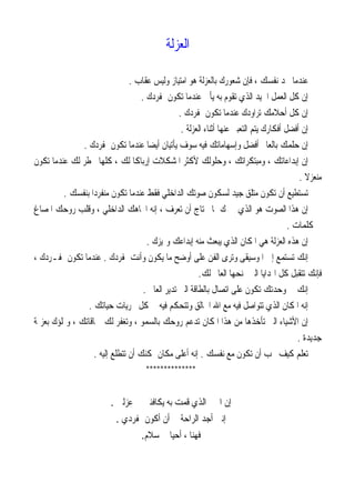 ‫ﺍﻟﻌﺰﻟﺔ‬
‫ﻋﻘﺎﺏ‬ ‫ﻭﻟﻴﺲ‬ ‫ﺍﻣﺘﻴﺎﺯ‬ ‫ﻫﻮ‬ ‫ﺑﺎﻟﻌﺰﻟﺔ‬ ‫ﺷﻌﻮﺭﻙ‬ ‫ﻓﺈﻥ‬ ، ‫ﻧﻔﺴﻚ‬ ‫ﲡﺪ‬ ‫ﻋﻨﺪﻣﺎ‬.
‫ﲟﻔﺮﺩﻙ‬ ‫ﺗﻜﻮﻥ‬ ‫ﻋﻨﺪﻣﺎ‬ ‫ﻳﺄﰐ‬ ‫ﺑﻪ‬ ‫ﺗﻘﻮﻡ‬ ‫ﺍﻟﺬﻱ‬ ‫ﺍﳉﻴﺪ‬ ‫ﺍﻟﻌﻤﻞ‬ ‫ﻛﻞ‬ ‫ﺇﻥ‬.
‫ﲟﻔﺮﺩﻙ‬ ‫ﺗﻜﻮﻥ‬ ‫ﻋﻨﺪﻣﺎ‬ ‫ﺗﺮﺍﻭﺩﻙ‬ ‫ﺃﺣﻼﻣﻚ‬ ‫ﻛﻞ‬ ‫ﺇﻥ‬.
‫ﺍﻟﻌﺰﻟﺔ‬ ‫ﺃﺛﻨﺎﺀ‬ ‫ﻋﻨﻬﺎ‬ ‫ﺍﻟﺘﻌﺒﲑ‬ ‫ﻳﺘﻢ‬ ‫ﺃﻓﻜﺎﺭﻙ‬ ‫ﺃﻓﻀﻞ‬ ‫ﺇﻥ‬.
‫ﲟﻔﺮﺩﻙ‬ ‫ﺗﻜﻮﻥ‬ ‫ﻋﻨﺪﻣﺎ‬ ‫ﹰ‬‫ﺎ‬‫ﺃﻳﻀ‬ ‫ﻳﺄﺗﻴﺎﻥ‬ ‫ﺳﻮﻑ‬ ‫ﻓﻴﻪ‬ ‫ﻭﺇﺳﻬﺎﻣﺎﺗﻚ‬ ‫ﺃﻓﻀﻞ‬ ‫ﺑﺎﻟﻌﺎﱂ‬ ‫ﺣﻠﻤﻚ‬ ‫ﺇﻥ‬.
‫ﺗﻜﻮﻥ‬ ‫ﻋﻨﺪﻣﺎ‬ ‫ﻟﻚ‬ ‫ﲣﻄﺮ‬ ‫ﻛﻠﻬﺎ‬ ، ‫ﻟﻚ‬ ‫ﹰ‬‫ﺎ‬‫ﺇﺭﺑﺎﻛ‬ ‫ﺍﳌﺸﻜﻼﺕ‬ ‫ﻷﻛﺜﺮ‬ ‫ﻭﺣﻠﻮﻟﻚ‬ ، ‫ﻭﻣﺒﺘﻜﺮﺍﺗﻚ‬ ، ‫ﺇﺑﺪﺍﻋﺎﺗﻚ‬ ‫ﺇﻥ‬
‫ﹰ‬‫ﻻ‬‫ﻣﻨﻌﺰ‬.
‫ﺑﻨﻔﺴﻚ‬ ‫ﹰ‬‫ﺍ‬‫ﻣﻨﻔﺮﺩ‬ ‫ﺗﻜﻮﻥ‬ ‫ﻋﻨﺪﻣﺎ‬ ‫ﻓﻘﻂ‬ ‫ﺍﻟﺪﺍﺧﻠﻲ‬ ‫ﺻﻮﺗﻚ‬ ‫ﻟﺴﻜﻮﻥ‬ ‫ﺟﻴﺪ‬ ‫ﻣﺘﻠﻖ‬ ‫ﺗﻜﻮﻥ‬ ‫ﺃﻥ‬ ‫ﺗﺴﺘﻄﻴﻊ‬.
‫ﺍﳌﺼﺎﻍ‬ ‫ﺭﻭﺣﻚ‬ ‫ﻭﻗﻠﺐ‬ ، ‫ﺍﻟﺪﺍﺧﻠﻲ‬ ‫ﺍﲡﺎﻫﻚ‬ ‫ﺇﻧﻪ‬ ، ‫ﺗﻌﺮﻑ‬ ‫ﺃﻥ‬ ‫ﲢﺘﺎﺝ‬ ‫ﲟﺎ‬ ‫ﳜﱪﻙ‬ ‫ﺍﻟﺬﻱ‬ ‫ﻫﻮ‬ ‫ﺍﻟﺼﻮﺕ‬ ‫ﻫﺬﺍ‬ ‫ﺇﻥ‬
‫ﻛﻠﻤﺎﺕ‬ ‫ﰲ‬.
‫ﻭﲤﻴﺰﻙ‬ ‫ﺇﺑﺪﺍﻋﻚ‬ ‫ﻣﻨﻪ‬ ‫ﺒﻌﺚ‬‫ﻳ‬ ‫ﺍﻟﺬﻱ‬ ‫ﺍﳌﻜﺎﻥ‬ ‫ﻫﻲ‬ ‫ﺍﻟﻌﺰﻟﺔ‬ ‫ﻫﺬﻩ‬ ‫ﺇﻥ‬.
‫ﺍﳌﻮﺳﻴﻘﻰ‬ ‫ﺇﱃ‬ ‫ﺗﺴﺘﻤﻊ‬ ‫ﺇﻧﻚ‬‫ﲟﻔﺮﺩﻙ‬ ‫ﻭﺃﻧﺖ‬ ‫ﻳﻜﻮﻥ‬ ‫ﻣﺎ‬ ‫ﺃﻭﺿﺢ‬ ‫ﻋﻠﻰ‬ ‫ﺍﻟﻔﻦ‬ ‫ﻭﺗﺮﻯ‬.، ‫ﲟﻔـﺮﺩﻙ‬ ‫ﺗﻜﻮﻥ‬ ‫ﻋﻨﺪﻣﺎ‬
‫ﻟﻚ‬ ‫ﺍﻟﻌﺎﱂ‬ ‫ﳝﻨﺤﻬﺎ‬ ‫ﺍﻟﱵ‬ ‫ﺍﳍﺪﺍﻳﺎ‬ ‫ﻛﻞ‬ ‫ﺗﺘﻘﺒﻞ‬ ‫ﻓﺈﻧﻚ‬.
‫ﺍﻟﻌﺎﱂ‬ ‫ﺗﺪﻳﺮ‬ ‫ﺍﻟﱵ‬ ‫ﺑﺎﻟﻄﺎﻗﺔ‬ ‫ﺍﺗﺼﺎﻝ‬ ‫ﻋﻠﻰ‬ ‫ﺗﻜﻮﻥ‬ ‫ﻭﺣﺪﺗﻚ‬ ‫ﰲ‬ ‫ﺇﻧﻚ‬.
‫ﺣﻴﺎﺗﻚ‬ ‫ﳎﺮﻳﺎﺕ‬ ‫ﻛﻞ‬ ‫ﰲ‬ ‫ﻓﻴﻪ‬ ‫ﻭﺗﺘﺤﻜﻢ‬ ‫ﺍﳋﺎﻟﻖ‬ ‫ﺍﷲ‬ ‫ﻣﻊ‬ ‫ﻓﻴﻪ‬ ‫ﺗﺘﻮﺍﺻﻞ‬ ‫ﺍﻟﺬﻱ‬ ‫ﺍﳌﻜﺎﻥ‬ ‫ﺇﻧﻪ‬.
‫ﺗﺄ‬ ‫ﺍﻟﱵ‬ ‫ﺍﻷﺷﻴﺎﺀ‬ ‫ﺇﻥ‬‫ﺑﻌﺰﳝﺔ‬ ‫ﻭﲤﻠﺆﻙ‬ ، ‫ﲪﺎﻗﺎﺗﻚ‬ ‫ﻟﻚ‬ ‫ﻭﺗﻐﻔﺮ‬ ، ‫ﺑﺎﻟﺴﻤﻮ‬ ‫ﺭﻭﺣﻚ‬ ‫ﺗﺪﻋﻢ‬ ‫ﺍﳌﻜﺎﻥ‬ ‫ﻫﺬﺍ‬ ‫ﻣﻦ‬ ‫ﺧﺬﻫﺎ‬
‫ﺟﺪﻳﺪﺓ‬.
‫ﻧﻔﺴﻚ‬ ‫ﻣﻊ‬ ‫ﺗﻜﻮﻥ‬ ‫ﺃﻥ‬ ‫ﲢﺐ‬ ‫ﻛﻴﻒ‬ ‫ﺗﻌﻠﻢ‬.‫ﺇﻟﻴﻪ‬ ‫ﺗﺘﻄﻠﻊ‬ ‫ﺃﻥ‬ ‫ﳝﻜﻨﻚ‬ ‫ﻣﻜﺎﻥ‬ ‫ﺃﻋﻠﻰ‬ ‫ﺇﻧﻪ‬.
**************
‫ﻳﻜﺎﻓﺌﲏ‬ ‫ﺑﻪ‬ ‫ﻗﻤﺖ‬ ‫ﺍﻟﺬﻱ‬ ‫ﺍﳋﲑ‬ ‫ﺇﻥ‬‫ﻋﺰﻟﱵ‬ ‫ﰲ‬.
‫ﲟﻔﺮﺩﻱ‬ ‫ﺃﻛﻮﻥ‬ ‫ﺃﻥ‬ ‫ﰲ‬ ‫ﺍﻟﺮﺍﺣﺔ‬ ‫ﺃﺟﺪ‬ ‫ﺇﻧﲏ‬.
‫ﺳ‬ ‫ﰲ‬ ‫ﺃﺣﻴﺎ‬ ، ‫ﻓﻬﻨﺎ‬‫ﻼﻡ‬.
 