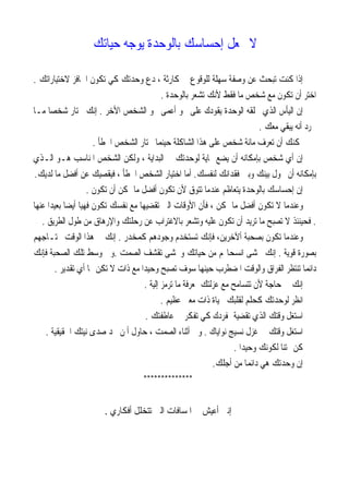 ‫ﻳﻮﺟﻪ‬ ‫ﺑﺎﻟﻮﺣﺪﺓ‬ ‫ﺇﺣﺴﺎﺳﻚ‬ ‫ﲡﻌﻞ‬ ‫ﻻ‬‫ﺣﻴﺎﺗﻚ‬
‫ﺗﻜ‬ ‫ﻛﻲ‬ ‫ﻭﺣﺪﺗﻚ‬ ‫ﺩﻉ‬ ، ‫ﻛﺎﺭﺛﺔ‬ ‫ﰲ‬ ‫ﻟﻠﻮﻗﻮﻉ‬ ‫ﺳﻬﻠﺔ‬ ‫ﻭﺻﻔﺔ‬ ‫ﻋﻦ‬ ‫ﺗﺒﺤﺚ‬ ‫ﻛﻨﺖ‬ ‫ﺇﺫﺍ‬‫ﻻﺧﺘﻴﺎﺭﺍﺗﻚ‬ ‫ﺍﳊﺎﻓﺰ‬ ‫ﻮﻥ‬.
‫ﺑﺎﻟﻮﺣﺪﺓ‬ ‫ﺗﺸﻌﺮ‬ ‫ﻷﻧﻚ‬ ‫ﻓﻘﻂ‬ ‫ﻣﺎ‬ ‫ﺷﺨﺺ‬ ‫ﻣﻊ‬ ‫ﺗﻜﻮﻥ‬ ‫ﺃﻥ‬ ‫ﺍﺧﺘﺮ‬.
‫ﺍﻷﺧﺮ‬ ‫ﺍﻟﺸﺨﺺ‬ ‫ﳓﻮ‬ ‫ﺃﻋﻤﻰ‬ ‫ﳓﻮ‬ ‫ﻋﻠﻰ‬ ‫ﻳﻘﻮﺩﻙ‬ ‫ﺍﻟﻮﺣﺪﺓ‬ ‫ﲣﻠﻘﻪ‬ ‫ﺍﻟﺬﻱ‬ ‫ﺍﻟﻴﺄﺱ‬ ‫ﺇﻥ‬.‫ﻣـﺎ‬ ‫ﹰ‬‫ﺎ‬‫ﺷﺨﺼ‬ ‫ﲣﺘﺎﺭ‬ ‫ﺇﻧﻚ‬
‫ﻣﻌﻚ‬ ‫ﻳﺒﻘﻲ‬ ‫ﺃﻧﻪ‬ ‫ﺮﺩ‬.
‫ﺍﳋﻄﺄ‬ ‫ﺍﻟﺸﺨﺺ‬ ‫ﲣﺘﺎﺭ‬ ‫ﺣﻴﻨﻤﺎ‬ ‫ﺍﻟﺸﺎﻛﻠﺔ‬ ‫ﻫﺬﺍ‬ ‫ﻋﻠﻰ‬ ‫ﺷﺨﺺ‬ ‫ﻣﺎﺋﺔ‬ ‫ﺗﻌﺮﻑ‬ ‫ﺃﻥ‬ ‫ﳝﻜﻨﻚ‬.
‫ﺑﺈﻣﻜ‬ ‫ﺷﺨﺺ‬ ‫ﺃﻱ‬ ‫ﺇﻥ‬‫ﺍﻟـﺬﻱ‬ ‫ﻫـﻮ‬ ‫ﺍﳌﻨﺎﺳﺐ‬ ‫ﺍﻟﺸﺨﺺ‬ ‫ﻭﻟﻜﻦ‬ ، ‫ﺍﻟﺒﺪﺍﻳﺔ‬ ‫ﰲ‬ ‫ﻟﻮﺣﺪﺗﻚ‬ ‫ﺎﻳﺔ‬ ‫ﻳﻀﻊ‬ ‫ﺃﻥ‬ ‫ﺎﻧﻪ‬
‫ﺑﺈﻣﻜﺎﻧﻪ‬‫ﻟﻨﻔﺴﻚ‬ ‫ﻓﻘﺪﺍﻧﻚ‬ ‫ﻭﺑﲔ‬ ‫ﺑﻴﻨﻚ‬ ‫ﳛﻮﻝ‬ ‫ﺃﻥ‬.‫ﺍﻟﺸﺨﺺ‬ ‫ﺍﺧﺘﻴﺎﺭ‬ ‫ﺃﻣﺎ‬‫ﻟﺪﻳﻚ‬ ‫ﻣﺎ‬ ‫ﺃﻓﻀﻞ‬ ‫ﻋﻦ‬ ‫ﻓﻴﻘﺼﻴﻚ‬ ، ‫ﺍﳋﻄﺄ‬.
‫ﺗﻜﻮﻥ‬ ‫ﺃﻥ‬ ‫ﳝﻜﻦ‬ ‫ﻣﺎ‬ ‫ﺃﻓﻀﻞ‬ ‫ﺗﻜﻮﻥ‬ ‫ﻷﻥ‬ ‫ﺗﺘﻮﻕ‬ ‫ﻋﻨﺪﻣﺎ‬ ‫ﻳﺘﻌﺎﻇﻢ‬ ‫ﺑﺎﻟﻮﺣﺪﺓ‬ ‫ﺇﺣﺴﺎﺳﻚ‬ ‫ﺇﻥ‬.
‫ﻓﺄﻥ‬ ، ‫ﳝﻜﻦ‬ ‫ﻣﺎ‬ ‫ﺃﻓﻀﻞ‬ ‫ﺗﻜﻮﻥ‬ ‫ﻻ‬ ‫ﻭﻋﻨﺪﻣﺎ‬‫ﻋﻨﻬﺎ‬ ‫ﹰ‬‫ﺍ‬‫ﺑﻌﻴﺪ‬ ‫ﹰ‬‫ﺎ‬‫ﺃﻳﻀ‬ ‫ﻓﻬﻴﺎ‬ ‫ﺗﻜﻮﻥ‬ ‫ﻧﻔﺴﻚ‬ ‫ﻣﻊ‬ ‫ﺗﻘﻀﻴﻬﺎ‬ ‫ﺍﻟﱵ‬ ‫ﺍﻷﻭﻗﺎﺕ‬
.‫ﺍﻟﻄﺮﻳﻖ‬ ‫ﻃﻮﻝ‬ ‫ﻣﻦ‬ ‫ﻭﺍﻹﺭﻫﺎﻕ‬ ‫ﺭﺣﻠﺘﻚ‬ ‫ﻋﻦ‬ ‫ﺑﺎﻻﻏﺘﺮﺍﺏ‬ ‫ﻭﺗﺸﻌﺮ‬ ‫ﻋﻠﻴﻪ‬ ‫ﺗﻜﻮﻥ‬ ‫ﺃﻥ‬ ‫ﺗﺮﻳﺪ‬ ‫ﻣﺎ‬ ‫ﺗﺼﺒﺢ‬ ‫ﻻ‬ ‫ﻓﺤﻴﻨﺌﺬ‬.
‫ﻛﻤﺨﺪﺭ‬ ‫ﻭﺟﻮﺩﻫﻢ‬ ‫ﺗﺴﺘﺨﺪﻡ‬ ‫ﻓﺈﻧﻚ‬ ،‫ﺃﻵﺧﺮﻳﻦ‬ ‫ﺑﺼﺤﺒﺔ‬ ‫ﺗﻜﻮﻥ‬ ‫ﻭﻋﻨﺪﻣﺎ‬.‫ﲢﺘـﺎﺟﻬﻢ‬ ‫ﺍﻟﻮﻗﺖ‬ ‫ﻫﺬﺍ‬ ‫ﰲ‬ ‫ﺇﻧﻚ‬
‫ﻗﻮﻳﺔ‬ ‫ﺑﺼﻮﺭﺓ‬.‫ﻢ‬‫ﺍﻧﺴﺤﺎ‬ ‫ﲣﺸﻰ‬ ‫ﺇﻧﻚ‬‫ﺗ‬ ‫ﻭﲣﺸﻰ‬ ‫ﺣﻴﺎﺗﻚ‬ ‫ﻣﻦ‬‫ﺍﻟﺼﻤﺖ‬ ‫ﻘﺸﻒ‬.‫ﻓ‬ ‫ﺍﻟﺼﺤﺒﺔ‬ ‫ﺗﻠﻚ‬ ‫ﻭﺳﻂ‬ ‫ﻭﰲ‬‫ﺈ‬‫ﻧﻚ‬
‫ﺗﻘﺪﻳﺮ‬ ‫ﺃﻱ‬ ‫ﳍﺎ‬ ‫ِﻦ‬‫ﻜ‬‫ﺗ‬ ‫ﻻ‬ ‫ﺫﺍﺕ‬ ‫ﻣﻊ‬ ‫ﹰ‬‫ﺍ‬‫ﻭﺣﻴﺪ‬ ‫ﺗﺼﺒﺢ‬ ‫ﺳﻮﻑ‬ ‫ﺣﻴﻨﻬﺎ‬ ‫ﺍﳌﻀﻄﺮﺏ‬ ‫ﻭﺍﻟﻮﻗﺖ‬ ‫ﺍﻟﻔﺮﺍﻕ‬ ‫ﺗﻨﺘﻈﺮ‬ ‫ﹰ‬‫ﺎ‬‫ﺩﺍﺋﻤ‬.
‫ﺇﻟﻴﺔ‬ ‫ﺗﺮﻣﺰ‬ ‫ﻣﺎ‬ ‫ﲟﻌﺮﻓﺔ‬ ‫ﻋﺰﻟﺘﻚ‬ ‫ﻣﻊ‬ ‫ﺗﺘﺴﺎﻣﺢ‬ ‫ﻷﻥ‬ ‫ﺣﺎﺟﺔ‬ ‫ﰲ‬ ‫ﺇﻧﻚ‬.
‫ﻋﻈﻴﻢ‬ ‫ﻣﻌﲎ‬ ‫ﺫﺍﺕ‬ ‫ﲝﻴﺎﺓ‬ ‫ﻟﻘﻠﺒﻚ‬ ‫ﻛﺤﻠﻢ‬ ‫ﻟﻮﺣﺪﺗﻚ‬ ‫ﺍﻧﻈﺮ‬.
‫ﺍﻟﺬﻱ‬ ‫ﻭﻗﺘﻚ‬ ‫ﺍﺳﺘﻐﻞ‬‫ﻋﺎﻃﻔﺘﻚ‬ ‫ﰲ‬ ‫ﺗﻔﻜﺮ‬ ‫ﻛﻲ‬ ‫ﲟﻔﺮﺩﻙ‬ ‫ﺗﻘﻀﻴﺔ‬.
‫ﻧﻮﺍﻳﺎﻙ‬ ‫ﻧﺴﻴﺞ‬ ‫ﻏﺰﻝ‬ ‫ﰲ‬ ‫ﻭﻗﺘﻚ‬ ‫ﺍﺳﺘﻐﻞ‬.‫ﺍﳊﻘﻴﻘﻴﺔ‬ ‫ﻧﻴﺘﻚ‬ ‫ﺻﺪﻯ‬ ‫ﲡﺪ‬ ‫ﻥ‬ ‫ﺃ‬ ‫ﺣﺎﻭﻝ‬ ، ‫ﺍﻟﺼﻤﺖ‬ ‫ﺃﺛﻨﺎﺀ‬ ‫ﻭﰲ‬.
‫ﹰ‬‫ﺍ‬‫ﻭﺣﻴﺪ‬ ‫ﻟﻜﻮﻧﻚ‬ ‫ﹰ‬‫ﺎ‬‫ﳑﺘﻨ‬ ‫ﻛﻦ‬.
‫ﺃﺟﻠﻚ‬ ‫ﻣﻦ‬ ‫ﹰ‬‫ﺎ‬‫ﺩﺍﺋﻤ‬ ‫ﻫﻲ‬ ‫ﻭﺣﺪﺗﻚ‬ ‫ﺇﻥ‬.
**************
‫ﺗﺘﺨﻠﻞ‬ ‫ﺍﻟﱵ‬ ‫ﺍﳌﺴﺎﻓﺎﺕ‬ ‫ﰲ‬ ‫ﺃﻋﻴﺶ‬ ‫ﺇﻧﲏ‬‫ﺃﻓﻜﺎﺭﻱ‬.
 