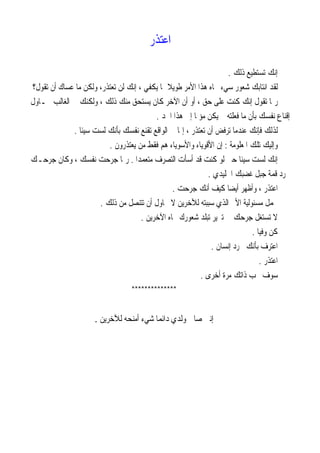 ‫ﺍﻋﺘﺬﺭ‬
‫ﺫﻟﻚ‬ ‫ﺗﺴﺘﻄﻴﻊ‬ ‫ﺇﻧﻚ‬.
‫ﻟ‬‫ﺇﻧﻚ‬ ، ‫ﻳﻜﻔﻲ‬ ‫ﲟﺎ‬ ‫ﹰ‬‫ﻼ‬‫ﻃﻮﻳ‬ ‫ﺍﻷﻣﺮ‬ ‫ﻫﺬﺍ‬ ‫ﲡﺎﻩ‬ ‫ﺳﻲﺀ‬ ‫ﺷﻌﻮﺭ‬ ‫ﺍﻧﺘﺎﺑﻚ‬ ‫ﻘﺪ‬‫ﺗﻘﻮﻝ‬ ‫ﺃﻥ‬ ‫ﻋﺴﺎﻙ‬ ‫ﻣﺎ‬ ‫ﻭﻟﻜﻦ‬ ،‫ﺗﻌﺘﺬﺭ‬ ‫ﻟﻦ‬‫؟‬
‫ﲢـﺎﻭﻝ‬ ‫ﺍﻟﻐﺎﻟﺐ‬ ‫ﰲ‬ ‫ﻭﻟﻜﻨﻚ‬ ، ‫ﺫﻟﻚ‬ ‫ﻣﻨﻚ‬ ‫ﻳﺴﺘﺤﻖ‬ ‫ﻛﺎﻥ‬ ‫ﺍﻵﺧﺮ‬ ‫ﺃﻥ‬ ‫ﺃﻭ‬ ، ‫ﺣﻖ‬ ‫ﻋﻠﻰ‬ ‫ﻛﻨﺖ‬ ‫ﺇﻧﻚ‬ ‫ﺗﻘﻮﻝ‬ ‫ﺭﲟﺎ‬
‫ﺍﳊﺪ‬ ‫ﻫﺬﺍ‬ ‫ﺇﱃ‬ ‫ﹰ‬‫ﺎ‬‫ﻣﺆﳌ‬ ‫ﻳﻜﻦ‬ ‫ﱂ‬ ‫ﻓﻌﻠﺘﻪ‬ ‫ﻣﺎ‬ ‫ﺑﺄﻥ‬ ‫ﻧﻔﺴﻚ‬ ‫ﺇﻗﻨﺎﻉ‬.
، ‫ﺗﻌﺘﺬﺭ‬ ‫ﺃﻥ‬ ‫ﺗﺮﻓﺾ‬ ‫ﻋﻨﺪﻣﺎ‬ ‫ﻓﺈﻧﻚ‬ ‫ﻟﺬﻟﻚ‬‫ﹰ‬‫ﺎ‬‫ﺳﻴﺌ‬ ‫ﻟﺴﺖ‬ ‫ﺑﺄﻧﻚ‬ ‫ﻧﻔﺴﻚ‬ ‫ﺗﻘﻨﻊ‬ ‫ﺍﻟﻮﺍﻗﻊ‬ ‫ﰲ‬ ‫ﺇﳕﺎ‬.
‫ﺍﳌﻌﻠﻮﻣﺔ‬ ‫ﺗﻠﻚ‬ ‫ﻭﺇﻟﻴﻚ‬:‫ﻳﻌﺘﺬﺭﻭﻥ‬ ‫ﻣﻦ‬ ‫ﻓﻘﻂ‬ ‫ﻫﻢ‬ ‫ﻭﺍﻷﺳﻮﻳﺎﺀ‬ ‫ﺍﻷﻗﻮﻳﺎﺀ‬ ‫ﺇﻥ‬.
‫ﹰ‬‫ﺍ‬‫ﻣﺘﻌﻤﺪ‬ ‫ﺍﻟﺘﺼﺮﻑ‬ ‫ﺃﺳﺄﺕ‬ ‫ﻗﺪ‬ ‫ﻛﻨﺖ‬ ‫ﻟﻮ‬ ‫ﺣﱴ‬ ‫ﹰ‬‫ﺎ‬‫ﺳﻴﺌ‬ ‫ﻟﺴﺖ‬ ‫ﺇﻧﻚ‬.‫ﺟﺮﺣـﻚ‬ ‫ﻭﻛﺎﻥ‬ ، ‫ﻧﻔﺴﻚ‬ ‫ﺟﺮﺣﺖ‬ ‫ﺭﲟﺎ‬
‫ﺍﳉﻠﻴﺪﻱ‬ ‫ﻏﻀﺒﻚ‬ ‫ﺟﺒﻞ‬ ‫ﻗﻤﺔ‬ ‫ﳎﺮﺩ‬.
‫ﺮﺣﺖ‬‫ﺟ‬ ‫ﺃﻧﻚ‬ ‫ﻛﻴﻒ‬ ‫ﹰ‬‫ﺎ‬‫ﺃﻳﻀ‬ ‫ﻭﺃﻇﻬﺮ‬ ، ‫ﺍﻋﺘﺬﺭ‬.
‫ﻣ‬ ‫ﲢﻤﻞ‬‫ﺫﻟﻚ‬ ‫ﻣﻦ‬ ‫ﺗﺘﻨﺼﻞ‬ ‫ﺃﻥ‬ ‫ﲢﺎﻭﻝ‬ ‫ﻻ‬ ‫ﻟﻶﺧﺮﻳﻦ‬ ‫ﺳﺒﺒﺘﻪ‬ ‫ﺍﻟﺬﻱ‬ ‫ﺍﻷﱂ‬ ‫ﺴﺌﻮﻟﻴﺔ‬.
‫ﺍﻵﺧﺮﻳﻦ‬ ‫ﲡﺎﻩ‬ ‫ﺷﻌﻮﺭﻙ‬ ‫ﺗﺒﻠﺪ‬ ‫ﺗﱪﻳﺮ‬ ‫ﰲ‬ ‫ﺟﺮﺣﻚ‬ ‫ﺗﺴﺘﻐﻞ‬ ‫ﻻ‬.
‫ﹰ‬‫ﺎ‬‫ﻭﻓﻴ‬ ‫ﻛﻦ‬.
‫ﺇﻧﺴﺎﻥ‬ ‫ﳎﺮﺩ‬ ‫ﺑﺄﻧﻚ‬ ‫ﺍﻋﺘﺮﻑ‬.
‫ﺍﻋﺘﺬﺭ‬.
‫ﺃﺧﺮﻯ‬ ‫ﻣﺮﺓ‬ ‫ﺫﺍﺗﻚ‬ ‫ﲢﺐ‬ ‫ﺳﻮﻑ‬.
**************
‫ﺃﻣﻨﺤﻪ‬ ‫ﺷﻲﺀ‬ ‫ﹰ‬‫ﺎ‬‫ﺩﺍﺋﻤ‬ ‫ﻭﻟﺪﻱ‬ ‫ﺻﺎﱀ‬ ‫ﺇﻧﲏ‬‫ﻟﻶﺧﺮﻳﻦ‬.
 