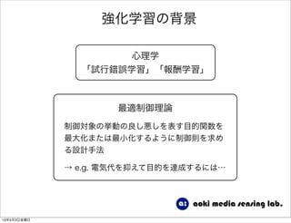 強化学習の背景
心理学
「試行錯誤学習」「報酬学習」
最適制御理論
制御対象の挙動の良し悪しを表す目的関数を
最大化または最小化するように制御則を求め
る設計手法
→ e.g. 電気代を抑えて目的を達成するには…
13年5月3日金曜日
 