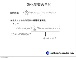 強化学習の目的
E
" 1X
t=0
t
R(st, at, st+1)
#
, 8s0 2 S, 8a0 2 A目的関数
⇡⇤
(a|s) ⌘ arg max
⇡
E
" 1X
t=0
t
R(st, at, st+1)|s0 = s, a0 = a
#
を最大にする政策関数が最適政策関数
つまり…
どうやって求めるか？
Q(s, a) とおく
13年5月3日金曜日
 