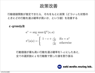 政策改善
行動価値関数が推定できたら，それをもとに政策（どういった状態の
ときにどの行動を選ぶ確率が高いか，という値）を改善する
ε-greedy法
a⇤
= arg max
a
Q⇡
(s, a)
⇡0
(a|s) =
(
1 ✏ + ✏
|A| ifa = a⇤
✏
|A| otherwise
行動価値が最も高い行動を選ぶ確率を1-εにしたあと，
全ての選択肢にεを行動数で割った値を割り振る
13年5月3日金曜日
 