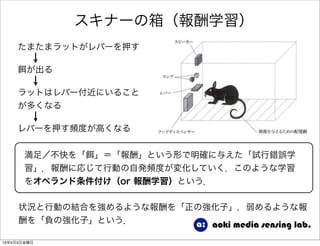 スキナーの箱（報酬学習）
が出る
たまたまラットがレバーを押す
ラットはレバー付近にいること
が多くなる
レバーを押す頻度が高くなる
状況と行動の結合を強めるような報酬を「正の強化子」，弱めるような報
酬を「負の強化子」という．
満足／不快を「 」＝「報酬」という形で明確に与えた「試行錯誤学
習」．報酬に応じて行動の自発頻度が変化していく．このような学習
をオペランド条件付け（or 報酬学習）という．
13年5月3日金曜日
 