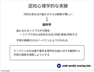 認知心理学的な実験
内的な変化は行動だけからは観察が難しい
脳科学
脳におけるシナプスの可塑性
 → シナプス同士は結合を生成/消滅/増強/抑制する
学習の動機付けはドーパミンにより行われる
ドーパミンの分泌量や電気生理学的な脳に対する観察から
学習の過程を理解しようとする
13年5月3日金曜日
 