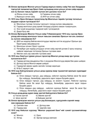 30.Олноо өргөгдсөн Монгол улсын Гадаад явдлын яамны сайд Чин ван Ханддорж
тэргүүтэй төлөөлөгчид Орост байх хугацаанд олон улсын элчин сайд нараас
хэн нь болзол тавьж,тэднийг хүлээн авч уулзана гэсэн бэ?
a) Японы элчин сайд b) Германы элчин сайд
c) Францын элчин сайд d) АНУ-ын элчин сайд
31.1913 оны Орос-Хятадын тунхаглалд Ар Монголын төрийн тусгаар тогнолын
асуудал хэрхэн тусгагдсан бэ?
a) Монголын тусгаар тогнолыг оролцогч талууд хүлээн зөвшөөрсөн.
b) Гадаад монголын дээд эрхийг Хятадад үлдээнэ хэмээн тохиролцсон.
c) Энэ тухай асуудлаар тодорхой зүйл тусгагдаагүй.
d) Дээрх бүгд зөв
32.Олноо Өргөгдсөн Монгол Улсын сайд Т.Намнансүрэнг 1913 оны эцсээр Орос
улсад айлчлахад монголын талын тавьсан саналаас Оросын тал аль саналыг
нь хүлээн зөвшөөрсөн бэ?
a) ДИУ-ын мэдэлд байгаа монголчуудыг өөртөө нэгтгэх асуудлыг Оросын эрх
баригчдаар зөвшөөрүүлэх
b) Монголын элчинг Орост суулгах
c) Петербург дэх гадаад улсуудын элчин сайд нартай уулзаж 2 орны хооронд
найрсаг харилцаа тогтооход Оросын тусламж авах
d) Мөнгөн зээл,зэр зэвсгийн тусламж авах
33.1915 оны Хиагтын гурван улсын гэрээгээр Монгол улсад ямар эрх тулган
хүлээлгэсэн бэ?
a) Гадаад дотоод амьдралын бүх л асуудлаа Монголчууд өөрөө бие даан шийдэх
b) Дотоод хэргээ Монгол өөрөө шийдэх
c) Гадаадтай зөвхөн эдийн засгийн талаар харилцах
d) В ба С хариулт зөв
34.1914 онд байгуулагдсан улсын дээд хуралд ямар тушаалтай оролцон хуралддаг
байсан бэ?
a) Олон яамдын тэргүүн, дэд сайдууд, нийслэл хүрээнд байгаа засаг ба засаг
бус ноѐдууд, Хөлөнбуйр, дарьганга зэрэг газрын бүгдийн дарга
b) Олон яамдын тэргүүн, дэд сайдууд, эх зохиогч түшмэл, Нийслэл хүрээнд
байгаа засаг ба засаг бус ноѐдууд, Хөлөнбуйр, дарьганга зэрэг газрын
бүгдийн дарга
c) Олон яамдын дэд сайдууд , нийслэл хүрээнд байгаа засаг ба засаг бус
ноѐдууд, Хөлөнбуйр, дарьганга зэрэг газрын бүгдийн дарга
35.Улсын дээд,доод хурал ямар эрхтэй байгууллага байсан бэ?
a) Таслах эрхтэй b) Зөвлөх эрхтэй
c) Шүүх эрхтэй d) Байцаах эрхтэй
36.Олноо өргөгдсөн монгол улсын үед боловсрол, сургуулийн хэргийг ямар
яам хариуцаж байсан бэ?
a) Сангийн яам c) Дотоод яам
b) Гадаад яам d) Цэргийн яам
37.1915 онд Нийслэл хүрээнд “Монгол үндэсний банк”-ийг хэний тусламжтайгаар
нээв?
a) Монгол c) Орос
b) Хятад d) Эдгээр орнууд хамтран
 