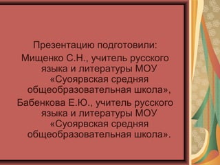 Презентацию подготовили:
Мищенко С.Н., учитель русского
языка и литературы МОУ
«Суоярвская средняя
общеобразовательная школа»,
Бабенкова Е.Ю., учитель русского
языка и литературы МОУ
«Суоярвская средняя
общеобразовательная школа».
 