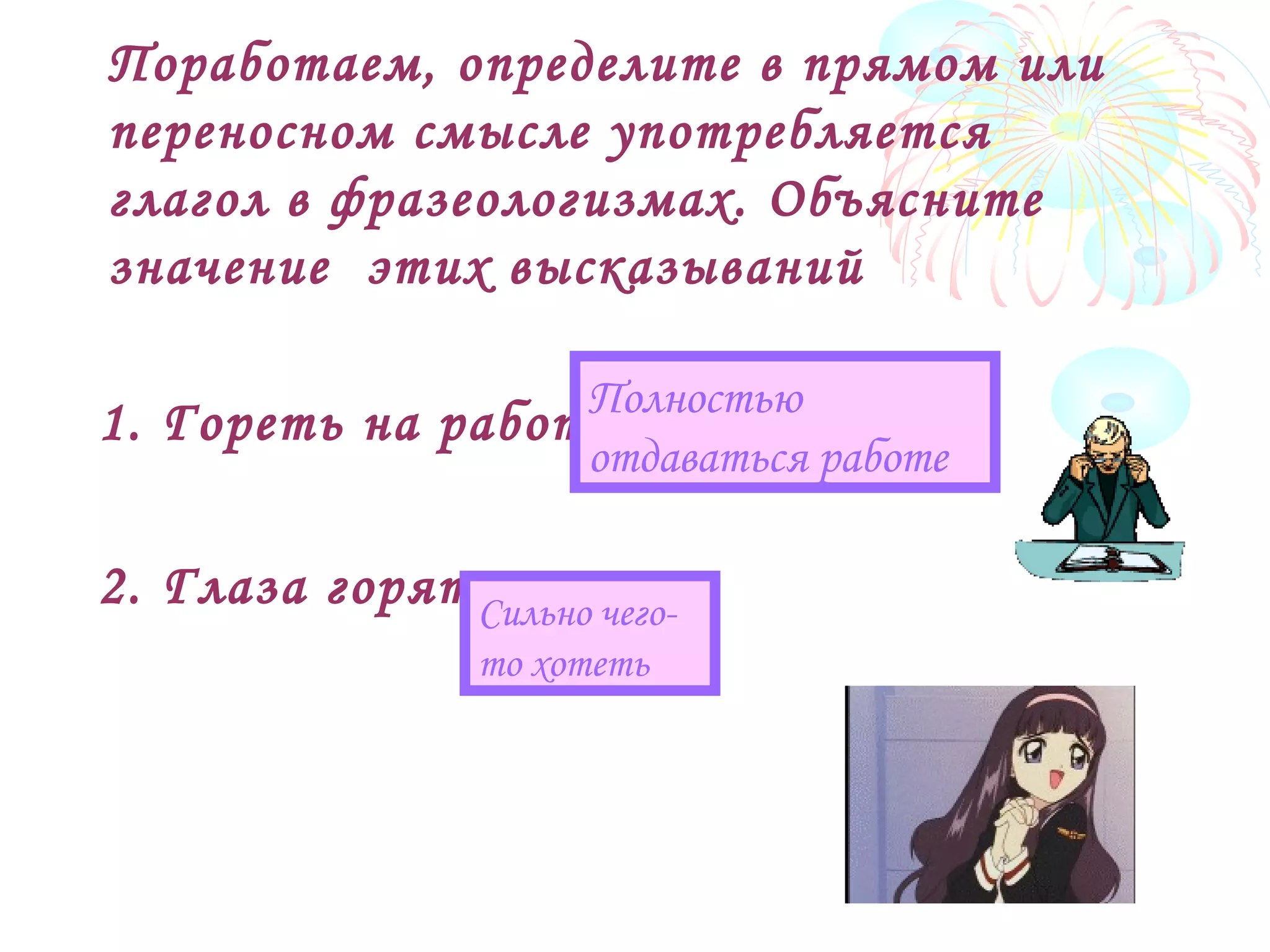 Поработаем, определите в прямом или
переносном смысле употребляется
глагол в фразеологизмах. Объясните
значение этих высказываний
1. Гореть на работе
2. Глаза горят
Полностью
отдаваться работе
Сильно чего-
то хотеть
 