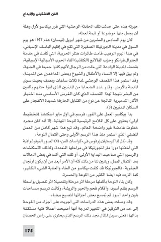 175
‫واﻹﺑﺪاع‬ ‫اﻟﺘﺸﻜﻴﻠﻲ‬ ‫اﻟﻔﻦ‬
‫وﻫﻠﺔ‬ ‫ﻷول‬ ‫ﺑﻴﻜﺎﺳﻮ‬ ‫ﻗﺮر‬ ‫اﻟﺘﻲ‬ ‫اﻟﻮﺣﺸﻴﺔ‬ ‫اﳊﺎدﺛﺔ‬ ‫ﺗﻠﻚ‬ ‫ﺣﺪﺛﺖ‬ ‫ﺣﺘﻰ‬ ‫ﻫﺬه‬ ‫ﺣﻴﺮﺗﻪ‬
.‫ﻟﻌﻤﻠﻪ‬ ‫ﺛﻴﻤﺔ‬ ‫أو‬ ‫ﻣﻮﺿﻮﻋﺎ‬ ‫ﻣﻨﻬﺎ‬ ‫ﻳﺠﻌﻞ‬ ‫أن‬
‫ـﺎم‬‫ﻋ‬ (‫ـﺎن‬‫ﺴ‬‫)ﻧﻴ‬ ‫أﺑﺮﻳﻞ‬ ‫ﺷﻬﺮ‬ ‫ﻣﻦ‬ ‫واﻟﻌﺸﺮﻳﻦ‬ ‫اﻟﺴﺎدس‬ ‫ﻳﻮم‬ ‫ﻛﺎن‬١٩٣٧‫ﻳﻮم‬ ‫ﻫﻮ‬
.‫اﻹﺳﺒﺎﻧﻲ‬ ‫اﻟﺒﺎﺳﻚ‬ ‫إﻗﻠﻴﻢ‬ ‫ﻓﻲ‬ ‫ﺗﻘﻊ‬ ‫اﻟﺘﻲ‬ ‫اﻟﺼﻐﻴﺮة‬ ‫اﳉﻮرﻧﻴﻜﺎ‬ ‫ﻣﺪﻳﻨﺔ‬ ‫ﻓﻲ‬ ‫اﻟﺴﻮق‬
‫ـﺔ‬‫ﻣ‬‫ﺧﺪ‬ ‫ﻓﻲ‬ ‫ﻛﺎﻧﺖ‬ ‫اﻟﺘﻲ‬ ،‫اﳊﺮﺑﻴﺔ‬ ‫ﻫﺘﻠﺮ‬ ‫ﻃﺎﺋﺮات‬ ‫ﻗﺎﻣﺖ‬ ‫اﻟﺮﻫﻴﺐ‬ ‫اﻟﻴﻮم‬ ‫ﻫﺬا‬ ‫ﻓﻲ‬
،‫اﻹﺳﺒﺎﻧﻴﺔ‬ ‫اﻷﺳﺒﺎﻧﻴﺔ‬ ‫اﳊﺮب‬ ‫أﺛﻨﺎء‬ (‫)اﻟﻜﺘﺎﺋﺐ‬ ‫اﻟﻔﺎﻻﱋ‬ ‫وﺣﺰب‬ ‫ﻓﺮاﻧﻜﻮ‬ ‫اﳉﻨﺮال‬
،‫اﳉﺒﻬﺔ‬ ‫ﻓﻲ‬ ‫ﺟﻤﻴﻌﺎ‬ ‫ﻛﺎﻧﻮا‬ ‫ﻷﻧﻬﻢ‬ ‫اﻟﺮﺟﺎل‬ ‫ﻣﻦ‬ ‫ﺧﻠﺖ‬ ‫اﻟﺘﻲ‬ ‫اﻟﻮادﻋﺔ‬ ‫ﺪﻳﻨﺔ‬ ‫ا‬ ‫ﺑﻘﺼﻒ‬
.‫ـﺔ‬‫ﻨ‬‫ـ‬‫ﻳ‬‫ـﺪ‬ ‫ا‬ ‫ـﻦ‬‫ﻋ‬ ‫ـ‬‫ﻌ‬‫ـ‬‫ﻓ‬‫ـﺪا‬ ‫ا‬ ‫وﺑﻌﺾ‬ ‫واﻟﺸﻴﻮخ‬ ‫واﻷﻃﻔﺎل‬ ‫اﻟﻨﺴﺎء‬ ‫إﻻ