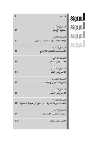 M
M
M
M
‫ﻣﻘﺪﻣﺔ‬٥
:‫اﻷول‬ ‫اﻟﻔﺼﻞ‬
‫اﻹﺑﺪاع‬ ‫ﻋﻤﻠﻴﺔ‬١٥
:‫اﻟﺜﺎﻧﻲ‬ ‫اﻟﻔﺼﻞ‬
‫ﺒﺪﻋ‬ ‫ا‬ ‫وﺷﺨﺼﻴﺔ‬ ‫اﻹﺑﺪاع‬ ‫دواﻓﻊ‬٥٣
:‫اﻟﺜﺎﻟﺚ‬ ‫اﻟﻔﺼﻞ‬
‫ﻟﻺﺑﺪاع‬ ‫اﻟﻌﻘﻠﻴﺔ‬ ‫اﳋﺼﺎﺋﺺ‬٨٣
:‫اﻟﺮاﺑﻊ‬ ‫اﻟﻔﺼﻞ‬
‫اﻟﺸﻌﺮ‬ ‫ﻓﻲ‬ ‫اﻹﺑﺪاع‬١١١
:‫اﳋﺎﻣﺲ‬ ‫اﻟﻔﺼﻞ‬
‫اﻟﻨﺜﺮ‬ ‫ﻓﻲ‬ ‫اﻹﺑﺪاع‬١٤٣
:‫اﻟﺴﺎدس‬ ‫اﻟﻔﺼﻞ‬
‫واﻹﺑﺪاع‬ ‫اﻟﺘﺸﻜﻴﻠﻲ‬ ‫اﻟﻔﻦ‬١٧٣
:‫اﻟﺴﺎﺑﻊ‬ ‫اﻟﻔﺼﻞ‬
‫اﻟﻌﻠﻢ‬ ‫ﻓﻲ‬ ‫اﻹﺑﺪاع‬٢٠١
:‫اﻟﺜﺎﻣﻦ‬ ‫اﻟﻔﺼﻞ‬
‫اﻟﻌﻤﺎرة‬ ‫ﻣﺠﺎل‬ ‫ﻓﻲ‬ ‫ﻟﻠﻤﺒﺪﻋ‬ ‫اﻟﻨﻔﺴﻴﺔ‬ ‫اﳋﺼﺎﺋﺺ‬٢٢٧
:‫اﻟﺘﺎﺳﻊ‬ ‫اﻟﻔﺼﻞ‬
‫ﺒﺪﻋ‬ ‫ا‬ ‫ﺷﺨﺼﻴﺔ‬ ‫ﺳﻤﺎت‬٢٤١
‫ﺳﻄﻮر‬ ‫ﻓﻲ‬ ‫ﺆﻟﻒ‬ ‫ا‬٢٧٩
 