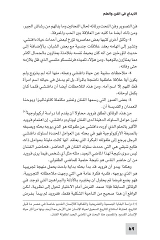 64
‫واﻟﻌﻠﻢ‬ ‫اﻟﻔﻦ‬ ‫ﻓﻲ‬ ‫اﻻﺑﺪاع‬
،‫اﳉﻴﺮ‬ ‫رﺷﺎش‬ ‫ﻣﻦ‬ ‫ﻳﻨﺎﻟﻬﻢ‬ ‫وﻣﺎ‬ ‫اﻟﻨﺤﺎﺗ‬ ‫ﳊﺎل‬ ‫ورﺛﺎﺋﻪ‬ ‫اﻟﻨﺤﺖ‬ ‫وﻓﻦ‬ ‫اﻟﺘﺼﻮﻳﺮ‬ ‫ﻓﻦ‬
.‫ﻌﺮﻓﺔ‬ ‫وا‬ ‫اﳊﺐ‬ ‫ﺑ‬ ‫اﻟﻌﻼﻗﺔ‬ ‫ﻋﻦ‬ ‫ﻛﺘﺒﻪ‬ ‫ﻣﺎ‬ ‫أﻳﻀﺎ‬ ‫ذﻟﻚ‬ ‫وﻣﻦ‬
٣،‫داﻓﻨﺸﻲ‬ ‫ﺣﻴﺎة‬ ‫أﺣﺪاث‬ ‫ﻟﺒﻌﺾ‬ ‫ﺗﺆرخ‬ ‫ﻣﻌﺎﺻﺮﻳﻪ‬ ‫ﺑﻌﺾ‬ ‫ﻛﺘﺒﻬﺎ‬ ‫أﺧﺮى‬ ‫وﺛﺎﺋﻖ‬ -
‫ـﻰ‬‫ﻟ‬‫إ‬ ‫ـﺔ‬‫ﻓ‬‫ـﺎ‬‫ﺿ‬‫ـﺎﻹ‬‫ﺑ‬ .‫اﻟﺸﺒﺎن‬ ‫ﺑﻌﺾ‬ ‫ﻣﻊ‬ ‫ﺟﻨﺴﻴﺔ‬ ‫ﻋﻼﻗﺎت‬ ‫ﺑﻌﻘﺪ‬ ‫اﺗﻬﺎﻣﻪ‬ ‫إﻟﻰ‬ ‫وﺗﺸﻴﺮ‬
‫ـﺮ‬‫ﺜ‬‫ـ‬‫ﻛ‬‫أ‬ ‫ـﺎل‬‫ﻤ‬‫ـ‬‫ﳉ‬‫ـﺎ‬‫ﺑ‬ ‫ﺘﺎزون‬ ‫ﺑﺘﻼﻣﺬة‬ ‫ﻧﻔﺴﻪ‬ ‫ﻳﺤﻴﻂ‬ ‫ﻛﺎن‬ ‫أﻧﻪ‬ ‫ﻋﻦ‬ ‫ﺆرﺧ‬ ‫ا‬ ‫ﺣﺪﻳﺚ‬
‫ﻳﻼزﻣﻪ‬ ‫ﻇﻞ‬ ‫اﻟﺬي‬ ‫ﻣﻠﻨﺴﻲ‬ ‫ﻓﺮﻧﺸﺴﻜﻮ‬ ‫ﺗﻠﻤﻴﺬه‬ ‫ﻫﺆﻻء‬ ‫وﻣﻦ‬ .‫ﻮﻫﺒﺔ‬ ‫ﺑﺎ‬ ‫ﺘﺎزون‬ ‫ﺎ‬
.‫وﻓﺎﺗﻪ‬ ‫ﺣﺘﻰ‬
٤‫ـﻢ‬‫ﻟ‬‫و‬ ‫ـﺰوج‬‫ﺘ‬‫ـ‬‫ﻳ‬ ‫ـﻢ‬‫ﻟ‬ ‫ـﻪ‬‫ﻧ‬‫أ‬ ‫ﻣﻨﻬﺎ‬ ،‫وﻋﻤﻠﻪ‬ ‫داﻓﻨﺸﻲ‬ ‫ﺣﻴﺎة‬ ‫ﻋﻦ‬ ‫ﺳﻠﺒﻴﺔ‬ ‫ﻣﻼﺣﻈﺎت‬ -
‫اﻣﺮأة‬ ‫اﺳﻢ‬ ‫ﺣﻴﺎﺗﻪ‬ ‫ﻓﻲ‬ ‫ﻳﺪﺧﻞ‬ ‫ﻟﻢ‬ ‫ﺑﻞ‬ ،‫ﺮأة‬ ‫ﺑﺎ‬ ‫ﻧﺎﺿﺠﺔ‬ ‫ﻋﺎﻃﻔﻴﺔ‬ ‫ﻋﻼﻗﺔ‬ ‫أﻳﺔ‬ ‫ﻳﻜﻮن‬
‫ـﺎن‬‫ﻛ‬ ‫ـﺎ‬‫ﻤ‬‫ـ‬‫ﻠ‬‫ـ‬‫ﻗ‬ ‫ـﻲ‬‫ﺸ‬‫ـ‬‫ﻨ‬‫داﻓ‬ ‫أن‬ ‫أﻳﻀﺎ‬ ‫ﻼﺣﻈﺎت‬ ‫ا‬ ‫ﻫﺬه‬ ‫وﻣﻦ‬ .‫أﻣﻪ‬ ‫اﺳﻢ‬ ‫إﻻ‬ ‫اﻟﻠﻬﻢ‬ ‫ﻗﻂ‬
.‫ﻟﻮﺣﺎﺗﻪ‬ ‫ﻳﻜﻤﻞ‬
٥‫ـﺎ‬‫ﻨ‬‫ـ‬‫ﺣ‬‫ـﻮ‬‫ﻳ‬‫و‬ ‫ـﺰا‬‫ﻴ‬‫ـ‬‫ﻟ‬‫ـﺎ‬‫ﻧ‬‫ﻮ‬ ‫ﻛﺎ‬ ‫ﻣﻜﺘﻤﻠﺔ‬ ‫وﺗﻌﺘﺒﺮ‬ ‫اﻟﻔﻨﺎن‬ ‫رﺳﻤﻬﺎ‬ ‫اﻟﺘﻲ‬ ‫اﻟﺼﻮر‬ ‫ﺑﻌﺾ‬ -
.‫آن‬ ‫واﻟﻘﺪﻳﺴﺔ‬ ‫ﻌﻤﺪان‬ ‫ا‬
‫أرﻛﻴﻮﻟﻮﺟﻴﺔ‬ ‫دراﺳﺔ‬ ‫ﻟﻨﺎ‬ ‫ﻳﻘﺪم‬ ‫أن‬ ‫ﻣﺤﺎوﻻ‬ ‫ﻓﺮوﻳﺪ‬ ‫اﻧﻄﻠﻖ‬ ‫اﻟﻮﺛﺎﺋﻖ‬ ‫ﻫﺬه‬ ‫ﻣﻦ‬(×)
‫ﻓﺮوﻳﺪ‬ ‫اﻫﺘﻤﺎم‬ ‫إن‬ .‫داﻓﻨﺸﻲ‬ ‫ﻟﻴﻮﻧﺎردو‬ ‫اﻟﻔﻨﺎن‬ ‫ﻟﺪى‬ ‫اﻟﺪﻓﻴﻨﺔ‬ ‫اﻟﺴﻠﻮك‬ ‫ﻋﻮاﻣﻞ‬ ‫ﺗﺒﺮز‬
‫وﻳﺼﺒﻐﻪ‬ ‫ﺑﺤﺜﻪ‬ ‫ﻳﻮﺟﻪ‬ ‫اﻟﺬي‬ ‫ﻫﻮ‬ ‫ﻃﻔﻮﻟﺘﻪ‬ ‫ﻋﻦ‬ ‫داﻓﻨﺸﻲ‬ ‫أورده‬ ‫اﻟﺬي‬ ‫ﺑﺎﳊﻠﻢ‬ ‫اﻷﻛﺒﺮ‬
‫ـﻲ‬‫ﺸ‬‫داﻓﻨ‬ ‫ﻟﺴﻠﻮك‬ ‫اﶈﺪدة‬ ‫اﻟﻌﻮاﻣﻞ‬ ‫ﻋﻦ‬ ‫ﺑﺤﺜﻪ‬ ‫ﻓﻲ‬ ‫ﻓﻬﻮ‬ ‫اﻻرﻛﻴﻮﻟﻮﺟﻴﺔ‬ ‫ﺑﺎﻟﺼﺒﻐﺔ‬
‫ذات‬ ‫ـﻞ‬‫ﻣ‬‫ـﻮا‬‫ﻌ‬‫ـ‬‫ﺑ‬ ‫ـﺔ‬‫ﺌ‬‫ﻣﻠﻴ‬ ‫ﻛﺎﻧﺖ‬ ‫أﻧﻬﺎ‬ ‫ﻳﻌﺘﻘﺪ‬ ‫اﻟﺘﻲ‬ ‫ﺒﻜﺮة‬ ‫ا‬ ‫ﻃﻔﻮﻟﺘﻪ‬ ‫إﻟﻰ‬ ‫ﻳﺮﺟﻊ‬ ‫اﻟﺮﺟﻞ‬
‫ـﺎن‬‫ﻨ‬‫ـ‬‫ﻔ‬‫ـ‬‫ﻟ‬‫ا‬ ‫ـﺮ‬‫ﺿ‬‫ـﺎ‬‫ﺤ‬‫ﻓ‬ .‫اﳊﺎﺿﺮ‬ ‫ﻓﻲ‬ ‫اﻟﻔﻨﺎن‬ ‫ﺳﻠﻮك‬ ‫ﺣﺪدت‬ ‫اﻟﺘﻲ‬ ‫ﻫﻲ‬ ‫ﺷﺒﻘﻲ‬ ‫ﻃﺎﺑﻊ‬
‫ﻓﺮوﻳﺪ‬ ‫ﻳﺮى‬ ‫ﻓﻴﻤﺎ‬ ‫ﺷﺨﺺ‬ ‫أي‬ ‫ﻣﺜﻞ‬ ‫ﻣﺜﻠﻪ‬ ،‫اﻟﺒﻌﻴﺪ‬ ‫ﺎﺿﻲ‬ ‫ا‬ ‫ﻟﻬﺬا‬ ‫ﻧﺘﻴﺠﺔ‬ ‫ﺳﻮى‬ ‫ﻟﻴﺲ‬
.‫اﻟﻄﻔﻮﻟﻲ‬ ‫ﻟﻠﻤﺎﺿﻲ‬ ‫ﺣﺘﻤﻴﺔ‬ ‫ﻧﺘﻴﺠﺔ‬ ‫ﻫﻮ‬ ‫اﻟﻨﺎس‬ ‫ﺣﺎﺿﺮ‬ ‫أن‬ ‫ﻣﻦ‬
‫ـﺎ‬‫ﻴ‬‫ﲡﺮﻳﺒ‬ ‫ﻣﻨﻬﺠﺎ‬ ‫ﻳﺤﻤﻞ‬ ‫ﺑﺎﺣﺚ‬ ‫ﺑﺪاﻳﺔ‬ ‫ﺑﺤﺜﻪ‬ ‫ﺑﺪأ‬ ‫ﻗﺪ‬ ‫ﻓﺮوﻳﺪ‬ ‫أن‬ ‫ﻳﺒﺪو‬ ‫وﻫﻜﺬا‬
.‫اﻟﺘﺠﺮﻳﺒﻴﺔ‬ ‫ﻣﻼﺣﻈﺎﺗﻪ‬ ‫وﺟﻬﺖ‬ ‫اﻟﺘﻲ‬ ‫ﻫﻲ‬ ‫ﻋﺎﻣﺔ‬ ‫ﻓﻜﺮة‬ ‫ﻓﻠﺪﻳﻪ‬ .‫ﻳﻮﺟﻬﻪ‬ ‫اﻟﺬي‬ ‫ﻫﻮ‬
‫ـﻲ‬‫ﻓ‬ ‫ـﺪ‬‫ﺟ‬‫ـﻮ‬‫ﺗ‬ ‫ـﻲ‬‫ﺘ‬‫ـ‬‫ﻟ‬‫ا‬ ‫ـ‬‫ﻫ‬‫ـﺮا‬‫ﺒ‬‫ـ‬‫ﻟ‬‫وا‬ ‫ـﺔ‬‫ﻟ‬‫ـﺎﻷد‬‫ﺑ‬ ‫ـﺮه‬‫ﺒ‬‫ﻳﺨﺘ‬ ‫أن‬ ‫ﻳﺤﺎول‬ ‫ﺛﻢ‬ ‫ﻓﺮﺿﺎ‬ ‫ﻳﻀﻊ‬ ‫ﻓﻬﻮ‬
‫ـﻦ‬‫ﻜ‬‫ـ‬‫ﻟ‬ .‫ـﺔ‬‫ﻳ‬‫ـﺮ‬‫ﻈ‬‫ـ‬‫ﻧ‬ ‫إﻟﻰ‬ ‫ﲢﻮل‬ ‫اﻻﺧﺘﺒﺎر‬ ‫أﻣﺎم‬ ‫اﻟﻔﺮض‬ ‫ﺻﻤﺪ‬ ‫ﻓﺈذا‬ ‫اﻟﺴﺎﺑﻘﺔ‬ ‫اﻟﻮﺛﺎﺋﻖ‬
‫ـﺮض‬‫ﻔ‬‫ـ‬‫ﺑ‬ ‫ـﺪأ‬‫ﺒ‬‫ﻳ‬ ‫ﻟﻢ‬ ‫ﻓﻔﺮوﻳﺪ‬ .‫ﻓﻘﻂ‬ ‫اﻟﺸﻜﻠﻴﺔ‬ ‫اﻟﻨﺎﺣﻴﺔ‬ ‫ﻣﻦ‬ ‫ﺻﺤﻴﺢ‬ ‫ﻫﺬا‬ ‫أن‬ ‫اﻟﻮاﻗﻊ‬
‫ـﻞ‬‫ﺒ‬‫ـ‬‫ﻗ‬ ‫ـﺎ‬‫ﻣ‬ ‫ـﺮ‬‫ﺼ‬‫ـ‬‫ﻋ‬ ‫ـﻲ‬‫ﻓ‬ ‫ـﺔ‬‫ﺻ‬‫ـﺎ‬‫ﺧ‬ ‫ـﺪ‬‫ﻘ‬‫ـ‬‫ﻟ‬‫ا‬ ‫ﻛﺎﻹﻧﺴﺎن‬ ‫واﻟﺜﻘﺎﻓﻴﺔ‬ ‫واﻟﺘﺸﺮﻳﺤﻴﺔ‬ ‫اﳉﺴﻤﻴﺔ‬ ‫اﻟﺒﻘﺎﻳﺎ‬ ‫دراﺳﺔ‬ (×)
‫ﺣﻴﺎة‬ ‫آﺛﺎر‬ ‫ﻣﻦ‬ ‫ﺑﻴﻨﻬﺎ‬ ‫أوﺟﺪ‬ ‫ﺎ‬ ‫اﻷرض‬ ‫ﻋﻠﻰ‬ ‫اﻹﻧﺴﺎن‬ ‫ﳊﻴﺎة‬ ‫اﻟﺴﺤﻴﻖ‬ ‫اﻟﺘﺎرﻳﺦ‬ ‫اﺳﺘﻨﺘﺎج‬ ‫ﶈﺎوﻟﺔ‬ ،‫اﻟﺘﺎرﻳﺦ‬
.‫اﻟﻔﻨﺎن‬ ‫ﻟﻄﻔﻮﻟﺔ‬ ‫اﻟﺒﻌﻴﺪ‬ ‫ﺎﺿﻲ‬ ‫ا‬ ‫ﻓﻲ‬ ‫اﻟﺒﺤﺚ‬ ‫ﻫﻨﺎ‬ ‫ﻘﺼﻮد‬ ‫وا‬ . ‫اﻟﻘﺪ‬ ‫اﻹﻧﺴﺎن‬
 