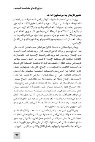 77
‫ﺒﺪﻋ‬ ‫ا‬ ‫وﺷﺨﺼﻴﺔ‬ ‫اﻹﺑﺪاع‬ ‫دواﻓﻊ‬
:‫اﻟﺬات‬‫ﲢﻘﻴﻖ‬‫ﺑﺪاﻓﻊ‬‫اﻹﺑﺪاع‬‫ﺗﻔﺴﻴﺮ‬
‫اﻹﺑﺪاع‬ ‫ﺗﻔﺴﻴﺮ‬ ‫اﻟﺸﺨﺼﻴﺔ‬ ‫ﻓﻲ‬ ‫اﻟﻮﻇﻴﻔﻴﺔ‬ ‫اﻟﻨﻈﺮﻳﺎت‬ ‫أﺻﺤﺎب‬ ‫ﻣﻦ‬ ‫ﻋﺪد‬ ‫ﻳﺮى‬
‫ﺒﺪﻋﻮن‬ ‫ﻓﺎ‬ .‫اﻟﺬات‬ ‫ﻟﺘﺤﻘﻴﻖ‬ ‫اﻟﺪاﻓﻊ‬ ‫ﻫﻮ‬ ‫ﺒﺪﻋ‬ ‫ا‬ ‫ﻟﺪى‬ ‫أﺳﺎﺳﻲ‬ ‫داﻓﻊ‬ ‫ﻧﺘﻴﺠﺔ‬ ‫ﺑﺄﻧﻪ‬
‫ـﻮ‬‫ﻫ‬ ‫ـﻲ‬‫ﻋ‬‫ـﺪا‬‫ﺑ‬‫اﻹ‬ ‫ـﺎج‬‫ﺘ‬‫ـ‬‫ﻧ‬‫واﻹ‬ ،‫ـﻢ‬‫ﻬ‬‫ـ‬‫ﺑ‬ ‫ـﻂ‬‫ﻴ‬‫ـ‬‫ﶈ‬‫ا‬ ‫ـﻢ‬‫ﻟ‬‫ـﺎ‬‫ﻌ‬‫ﺑﺎﻟ‬ ‫ﻟﻼرﺗﺒﺎط‬ ‫ﺑﺤﺎﺟﺘﻬﻢ‬ ‫ﻳﺘﻤﻴﺰون‬
‫اﻟﺬي‬ ‫اﻟﻌﺎﻟﻢ‬ ‫وﺑ‬ ‫ﺒﺪع‬ ‫ا‬ ‫ﺑ‬ ‫ﺗﺮﺑﻂ‬ ‫اﻟﺘﻲ‬ ‫اﻟﺮاﺑﻄﺔ‬ ‫ﻫﻮ‬ ‫ﻷﻧﻪ‬ ‫ذﻟﻚ‬ ‫إﻟﻰ‬ ‫وﺳﻴﻠﺘﻬﻢ‬
.‫ﺑﻪ‬ ‫اﶈﻴﻂ‬ ‫اﻟﻌﺎﻟﻢ‬ ‫ﻣﻦ‬ ‫ﺟﺰء‬ ‫أﻳﻀﺎ‬ ‫وﻫﻮ‬ ‫ﻣﻨﻪ‬ ‫ﺟﺰء‬ ‫ﻫﻮ‬ ‫أﻧﺘﺠﻪ‬ ‫ﻣﺎ‬ ‫ﻻن‬ ‫ﻓﻴﻪ‬ ‫ﻳﻌﻴﺶ‬
‫ـﻞ‬‫ﻌ‬‫ـ‬‫ﻔ‬‫ـ‬‫ﻟ‬‫ا‬ ‫ـﻲ‬‫ﻓ‬ ‫ـﻢ‬‫ﻬ‬‫ـ‬‫ﺗ‬‫ذا‬ ‫ـﻮن‬‫ﻘ‬‫ـ‬‫ﻘ‬‫ـ‬‫ﺤ‬‫ـ‬‫ﻳ‬ ‫أو‬ ‫ـﻢ‬‫ﻬ‬‫أﻧﻔﺴ‬ ‫ﺎرﺳﻮن‬ ‫ﺒﺪﻋ‬ ‫ا‬ ‫أن‬ ‫ﳒﺪ‬ ‫وﻫﻜﺬا‬
.‫اﻹﺑﺪاﻋﻲ‬
‫ﺟﻮﻟﺪﺷﺘﺎﻳﻦ‬ ‫وﻳﻌﺘﺒﺮ‬K.Goldstein‫ﻋﻠﻰ‬ «‫اﻟﺬات‬ ‫»ﲢﻘﻴﻖ‬ ‫اﺳﻢ‬ ‫أﻃﻠﻖ‬ ‫ﻣﻦ‬ ‫أول‬
‫اﻟﺴﻮﻳﺔ‬ ‫اﳊﻴﺎة‬ ‫ﻧﺸﺎط‬ ‫ﻳﻮﺟﻪ‬ ‫اﻟﺬي‬ ‫اﻟﻮﺣﻴﺪ‬ ‫اﻟﺪاﻓﻊ‬ ‫أﻧﻪ‬ ‫ﻳﺮى‬ ‫وﻫﻮ‬ .‫اﻟﺪاﻓﻊ‬ ‫ﻫﺬا‬
‫ﻓﺎﻹﳒﺎزات‬ .‫ﻛﻠﻬﺎ‬ ‫اﻹﻧﺴﺎﻧﻴﺔ‬ ‫اﳊﻴﺎة‬ ‫ﺗﻘﺪم‬ ‫ﻳﻮﺟﻪ‬ ‫ﻛﻤﺎ‬ ،‫ﻋﺎم‬ ‫ﺑﻮﺟﻪ‬ ‫اﻹﻧﺴﺎن‬ ‫ﻟﺪى‬
‫ﻣﻈﺎﻫﺮ‬ ‫وﻟﻴﺴﺖ‬ ‫اﻟﻘﻠﻖ‬ ‫ﻋﻦ‬ ‫ﺗﺼﺪر‬ ‫ﻻ‬ ‫اﻹﻧﺴﺎن‬ ‫ﻳﺤﻘﻘﻬﺎ‬ ‫اﻟﺘﻲ‬ ‫اﺨﻤﻟﺘﻠﻔﺔ‬ ‫اﻟﺜﻘﺎﻓﻴﺔ‬
‫ﺗﺒﺤﺚ‬ ‫اﻟﺘﻲ‬ ‫اﻟﺘﺤﻠﻴﻠﻴﺔ‬ ‫اﻻﲡﺎﻫﺎت‬ ‫ﺗﺮى‬ ‫ﻛﻤﺎ‬ ‫ﺧﻔﻀﻪ‬ ‫أو‬ ‫اﻟﻘﻠﻖ‬ ‫ﲡﻨﺐ‬ ‫ﻓﻲ‬ ‫ﻟﻠﺮﻏﺒﺔ‬
‫ﺧﻔﺾ‬ ‫ﻫﻮ‬ ‫ﻫﺪﻓﻬﺎ‬ ‫ﻳﻜﻮن‬ ‫واﻟﺘﻲ‬ ‫اﻹﺑﺪاع‬ ‫وراء‬ ‫اﺨﻤﻟﺘﻔﻴﺔ‬ ‫اﻟﻼﺷﻌﻮرﻳﺔ‬ ‫اﻟﻌﻤﻠﻴﺎت‬ ‫ﻋﻦ‬
‫ـﺬه‬‫ﻫ‬ ‫أن‬ ‫ـﻞ‬‫ﺑ‬ .‫ـﺔ‬‫ﺗ‬‫ـﻮ‬‫ﺒ‬‫ـ‬‫ﻜ‬‫ـ‬ ‫ا‬ ‫ـﺔ‬‫ﻴ‬‫ـ‬‫ﺴ‬‫ـ‬‫ﻨ‬‫ـ‬‫ﳉ‬‫ا‬ ‫ـﺎت‬‫ﺒ‬‫ـ‬‫ﻏ‬‫ـﺮ‬‫ﻟ‬‫ا‬ ‫ـﺬه‬‫ﻫ‬ ‫ـﺎح‬‫ﳊ‬‫إ‬ ‫ـﻦ‬‫ﻋ‬ ‫اﻟﻨﺎﺷﺊ‬ ‫اﻟﺘﻮﺗﺮ‬
‫ـﺪرة‬‫ﻗ‬ ‫ـﻦ‬‫ﻋ‬ ‫ـﺮ‬‫ﻴ‬‫ـ‬‫ﺒ‬‫ـ‬‫ﻌ‬‫ـ‬‫ﺗ‬ ‫إﻻ‬ ‫ـﻲ‬‫ﻫ‬ ‫ـﺎ‬‫ﻣ‬ - ‫ـﻦ‬‫ﻳ‬‫ـﺎ‬‫ﺘ‬‫ـ‬‫ﺷ‬‫ـﺪ‬‫ﻟ‬‫ـﻮ‬‫ﺟ‬ ‫رأي‬ ‫ﻓﻲ‬ - ‫اﻟﺜﻘﺎﻓﻴﺔ‬ ‫اﻹﳒﺎزات‬
.‫ـﻪ‬‫ﺴ‬‫ـ‬‫ﻔ‬‫ـ‬‫ﻧ‬ ‫اﻹﺑﺪاع‬ ‫ﻓﻌﻞ‬ ‫ﺧﻼل‬ ‫ﻣﻦ‬ ‫ذاﺗﻪ‬ ‫ﲢﻘﻴﻖ‬ ‫إﻟﻰ‬ ‫وﻣﻴﻠﻪ‬ ‫اﻹﺑﺪاع‬ ‫ﻋﻠﻰ‬ ‫اﻹﻧﺴﺎن‬
،‫ﺑﻴﺌﺘﻪ‬ ‫ﻣﻊ‬ ‫ﺻﺮاع‬ ‫ﻓﻲ‬ ‫ﻳﺪﺧﻞ‬ ‫ﻳﺠﻌﻠﻪ‬ ‫ﻗﺪ‬ ‫ذاﺗﻪ‬ ‫ﲢﻘﻴﻖ‬ ‫إﻟﻰ‬ ‫اﻹﻧﺴﺎن‬ ‫ﻣﻴﻞ‬ ‫أن‬ ‫ﻋﻠﻰ‬
‫ـﺪع‬‫ﺒ‬‫ـ‬ ‫ا‬ ‫ـﺺ‬‫ﺨ‬‫ـ‬‫ﺸ‬‫ـ‬‫ﻟ‬‫ا‬ ‫ﻻن‬ ‫ـﻖ‬‫ﻠ‬‫ﺑﺎﻟﻘ‬ ‫وﺷﻌﻮر‬ ‫ﺻﺪام‬ ‫ﻳﺼﺤﺒﻪ‬ ‫ﻣﺎ‬ ‫ﻋﺎدة‬ ‫اﻟﺼﺮاع‬ ‫وﻫﺬا‬
‫ﻧﻔﺴﻪ‬ ‫وﻳﺠﺪ‬ ‫ﻟﺼﺪﻣﺎت‬ ‫ﻧﻔﺴﻪ‬ ‫ﻳﻌﺮض‬ ،‫ﻛﺜﻴﺮة‬ ‫ﻣﻮاﻗﻒ‬ ‫ﻓﻲ‬ ‫ﺑﺎﻟﺪﺧﻮل‬ ‫ﻳﻐﺎﻣﺮ‬ ‫اﻟﺬي‬
‫اﻟﻘﻠﻖ‬ .‫ﻫﺬا‬ ‫ﲢﻤﻞ‬ ‫أن‬ ‫إﻻ‬ ،‫اﻟﻌﺎدي‬ ‫ﻟﻠﺸﺨﺺ‬ ‫ﻳﺤﺪث‬ ‫ﺎ‬ ‫أﻛﺜﺮ‬ ‫ﻗﻠﻖ‬ ‫ﻣﻮاﻗﻒ‬ ‫ﻓﻲ‬
‫اﻟﻌﺼﺎﺑﻲ‬ ‫اﻟﻘﻠﻖ‬ ‫ﻋﻦ‬ ‫ﺟﻮﻫﺮه‬ ‫ﻓﻲ‬ ‫ﻳﺨﺘﻠﻒ‬ ‫وﻫﻮ‬ - ‫اﻟﺒﻴﺌﺔ‬ ‫ﻣﻊ‬ ‫اﻟﺼﺪام‬ ‫ﻋﻦ‬ ‫اﻟﻨﺎﰋ‬
‫ـﻮ‬‫ﻫ‬‫و‬ ، ‫ـ‬‫ﻋ‬‫ـﺪ‬‫ﺒ‬‫ـ‬ ‫ا‬ ‫ﻴﺰ‬ ‫اﻟﺘﻲ‬ ‫اﻟﺸﺠﺎﻋﺔ‬ ‫ﻋﻼﻣﺎت‬ ‫ﻣﻦ‬ ‫ﻋﻼﻣﺔ‬ ‫ﻳﻌﺪ‬ - ‫ﻓﺮوﻳﺪ‬ ‫ﻋﻨﺪ‬
.‫ذاﺗﻪ‬ ‫ﲢﻘﻴﻖ‬ ‫ﻳﺮﻳﺪ‬ ‫ﻦ‬ ‫وﻻزم‬ ‫ﺿﺮوري‬ ‫ﻗﻠﻖ‬
‫ﻣﺎﺳﻠﻮ‬ ‫ﻟﻺﺑﺪاع‬ ‫ﻣﺼﺪرا‬ «‫اﻟﺬات‬ ‫»ﲢﻘﻴﻖ‬ ‫ﺑﺎﻋﺘﺒﺎر‬ ‫أﻳﻀﺎ‬ ‫ﻳﻨﺎدون‬ ‫اﻟﺬﻳﻦ‬ ‫وﻣﻦ‬
A.H.Maslaw‫اﳊﺎﺟﺎت‬ ‫ﻓﻲ‬ ‫ﻧﻈﺮﻳﺘﻪ‬ ‫ﻋﻠﻰ‬ ‫ﻣﺒﻨﻴﺔ‬ ‫اﻟﺸﺨﺼﻴﺔ‬ ‫ﻓﻲ‬ ‫ﻧﻈﺮﻳﺔ‬ ‫ﺎﺳﻠﻮ‬ ‫و‬
Needs‫ـﻮر‬‫ﺼ‬‫ـ‬‫ﺘ‬‫ـ‬‫ﻳ‬‫و‬ .‫اﻟﻐﺮاﺋﺰ‬ ‫ﻧﻈﺮﻳﺎت‬ ‫ﻣﺤﻞ‬ ‫ﻌﺎﺻﺮ‬ ‫ا‬ ‫اﻟﻨﻔﺲ‬ ‫ﻋﻠﻢ‬ ‫ﻓﻲ‬ ‫ﺣﻠﺖ‬ ‫اﻟﺘﻲ‬
‫ـﻪ‬‫ﺗ‬‫ﻗﺎﻋﺪ‬ ‫ﺗﻜﻮن‬ ‫ﻫﺮم‬ ‫ﺷﻜﻞ‬ ‫ﻋﻠﻰ‬ ‫اﻹﻧﺴﺎن‬ ‫ﺳﻠﻮك‬ ‫ﲢﺮك‬ ‫اﻟﺘﻲ‬ ‫اﳊﺎﺟﺎت‬ ‫ﻣﺎﺳﻠﻮ‬
‫ﻳﻠﻴﻬﺎ‬ ‫اﻟﺦ‬ ..‫ﻠﺒﺲ‬ ‫وا‬ ‫ﺸﺮب‬ ‫وا‬ ‫ﺄﻛﻞ‬ ‫ا‬ ‫ﻣﺜﻞ‬ ‫واﻟﺒﻴﻮﻟﻮﺟﻴﺔ‬ ‫اﻟﻌﻀﻮﻳﺔ‬ ‫اﳊﺎﺟﺎت‬ ‫ﻫﻲ‬
 